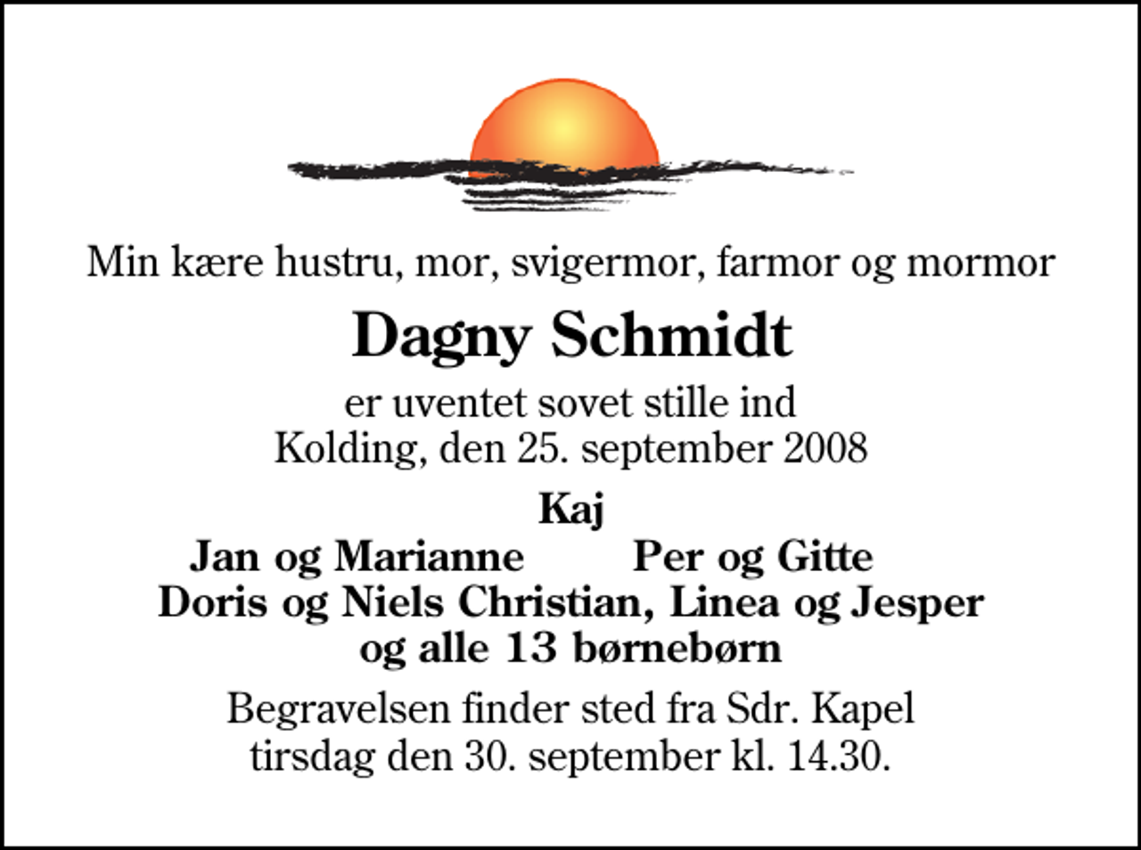 <p>Min kære hustru, mor, svigermor, farmor og mormor<br />Dagny Schmidt<br />er uventet sovet stille ind Kolding, den 25. september 2008<br />Kaj<br />Jan og Marianne<br />Per og Gitte<br />Begravelsen finder sted fra Sdr. Kapel tirsdag den 30. september kl. 14.30</p>