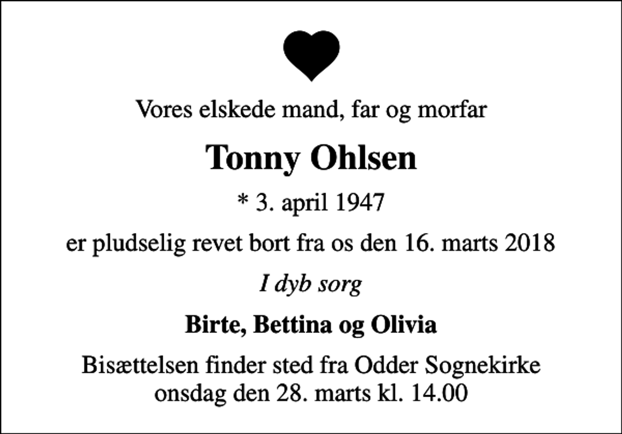 <p>Vores elskede mand, far og morfar<br />Tonny Ohlsen<br />* 3. april 1947<br />er pludselig revet bort fra os den 16. marts 2018<br />I dyb sorg<br />Birte, Bettina og Olivia<br />Bisættelsen finder sted fra Odder Sognekirke onsdag den 28. marts kl. 14.00</p>