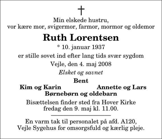 <p>Min elskede hustru, vor kære mor, svigermor, farmor, mormor og oldemor<br />Ruth Lorentsen<br />* 10. januar 1937<br />er stille sovet ind efter lang tids svær sygdom<br />Vejle, den 4. maj 2008<br />Elsket og savnet<br />Bent<br />Kim og Karin<br />Annette og Lars<br />Bisættelsen finder sted fra Hover Kirke fredag den 9. maj kl. 11.00 En varm tak til personalet på afd. A120, Vejle Sygehus for omsorgsfuld og kærlig pleje.</p>