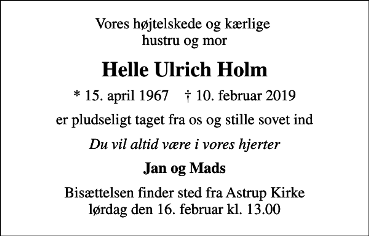 <p>Vores højtelskede og kærlige hustru og mor<br />Helle Ulrich Holm<br />* 15. april 1967 ✝ 10. februar 2019<br />er pludseligt taget fra os og stille sovet ind<br />Du vil altid være i vores hjerter<br />Jan og Mads<br />Bisættelsen finder sted fra Astrup Kirke lørdag den 16. februar kl. 13.00</p>