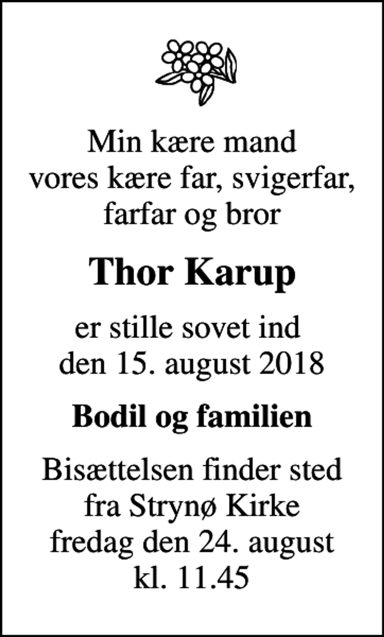 <p>Min kære mand vores kære far, svigerfar, farfar og bror<br />Thor Karup<br />er stille sovet ind den 15. august 2018<br />Bodil og familien<br />Bisættelsen finder sted fra Strynø Kirke fredag den 24. august kl. 11.45</p>