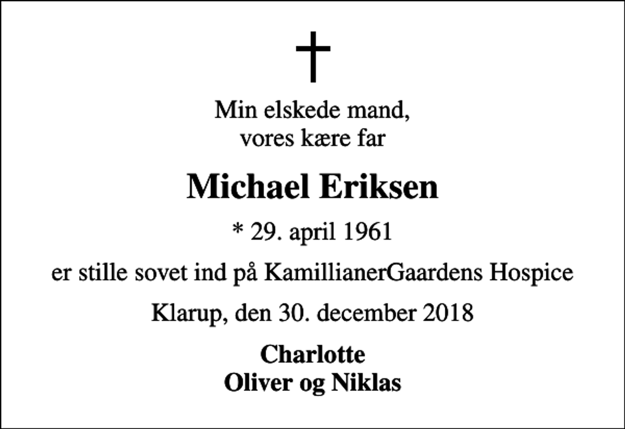 <p>Min elskede mand, vores kære far<br />Michael Eriksen<br />* 29. april 1961<br />er stille sovet ind på KamillianerGaardens Hospice<br />Klarup, den 30. december 2018<br />Charlotte Oliver og Niklas</p>