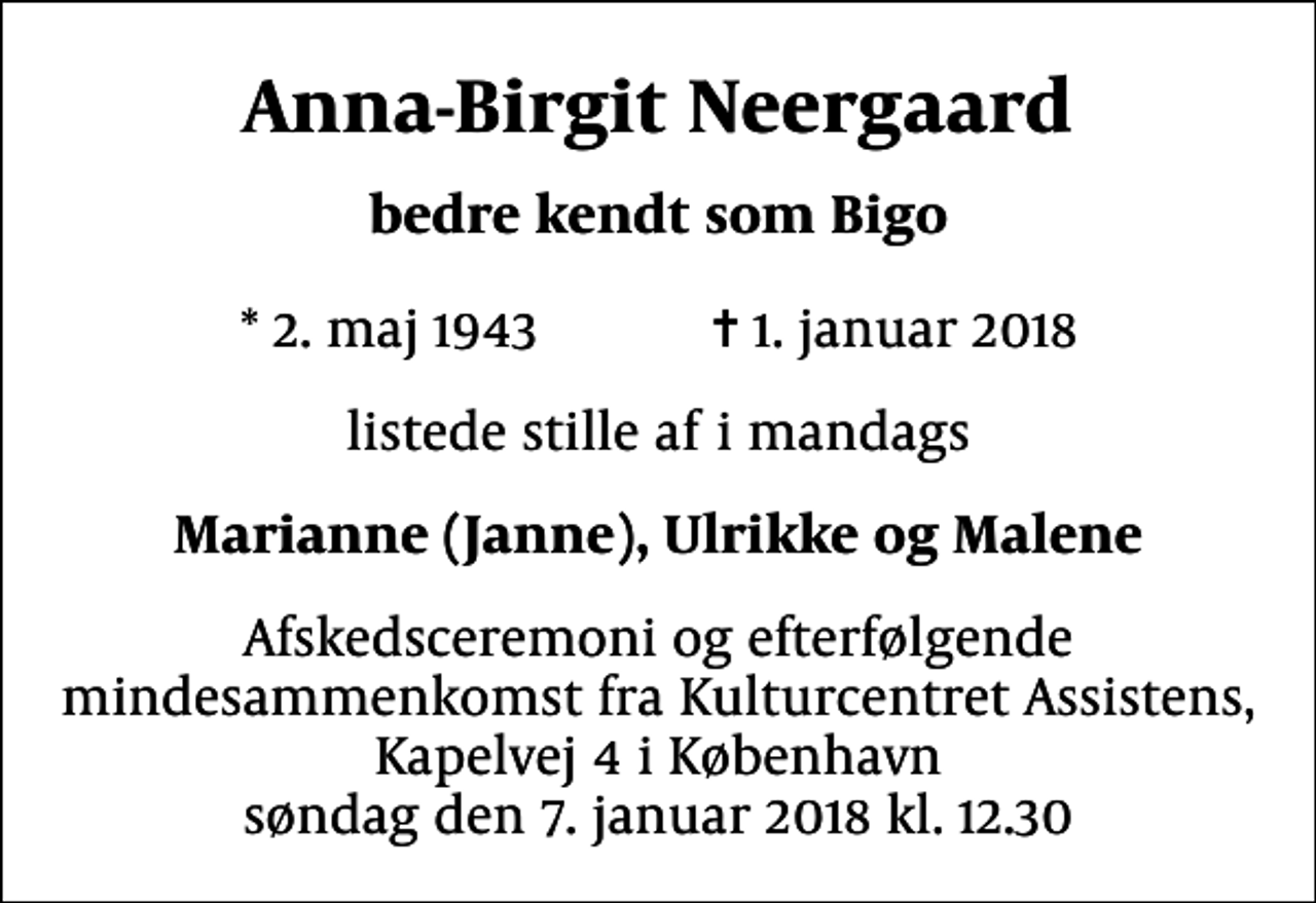 <p>Anna-Birgit Neergaard<br />bedre kendt som Bigo<br />* 2. maj 1943 ✝ 1. januar 2018<br />listede stille af i mandags<br />Marianne (Janne), Ulrikke og Malene<br />Afskedsceremoni og efterfølgende mindesammenkomst fra Kulturcentret Assistens, Kapelvej 4 i København søndag den 7. januar 2018 kl. 12.30</p>