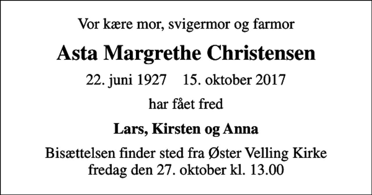 <p>Vor kære mor, svigermor og farmor<br />Asta Margrethe Christensen<br />22. juni 1927 15. oktober 2017<br />har fået fred<br />Lars, Kirsten og Anna<br />Bisættelsen finder sted fra Øster Velling Kirke fredag den 27. oktober kl. 13.00</p>
