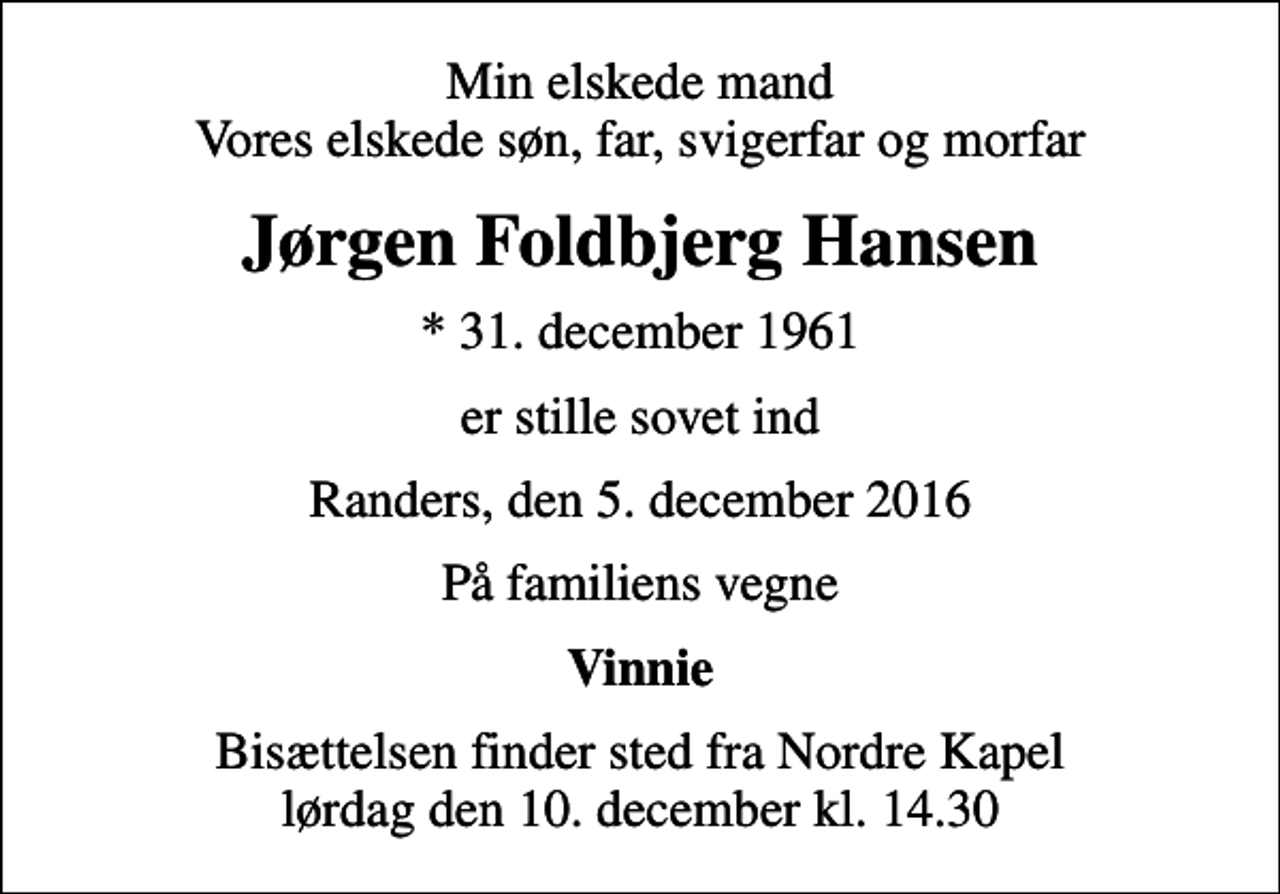 <p>Min elskede mand Vores elskede søn, far, svigerfar og morfar<br />Jørgen Foldbjerg Hansen<br />* 31. december 1961<br />er stille sovet ind<br />Randers, den 5. december 2016<br />På familiens vegne<br />Vinnie<br />Bisættelsen finder sted fra Nordre Kapel lørdag den 10. december kl. 14.30</p>