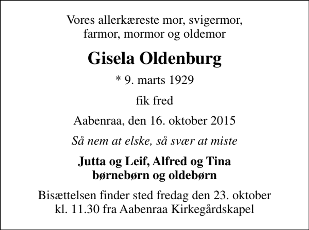<p>Vores allerkæreste mor, svigermor, farmor, mormor og oldemor<br />Gisela Oldenburg<br />* 9. marts 1929<br />fik fred<br />Aabenraa, den 16. oktober 2015<br />Så nem at elske, så svær at miste<br />Jutta og Leif, Alfred og Tina børnebørn og oldebørn<br />Bisættelsen finder sted fredag den 23. oktober kl. 11.30 fra Aabenraa Kirkegårdskapel</p>