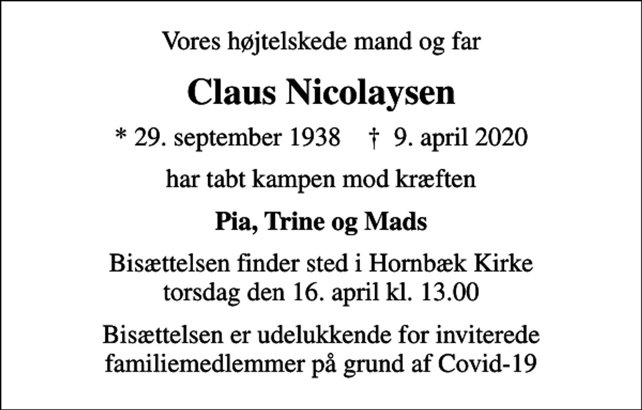 <p>Vores højtelskede mand og far<br />Claus Nicolaysen<br />* 29. september 1938 ✝ 9. april 2020<br />har tabt kampen mod kræften<br />Pia, Trine og Mads<br />Bisættelsen finder sted i Hornbæk Kirke torsdag den 16. april kl. 13.00<br />Bisættelsen er udelukkende for inviterede familiemedlemmer på grund af Covid-19</p>
