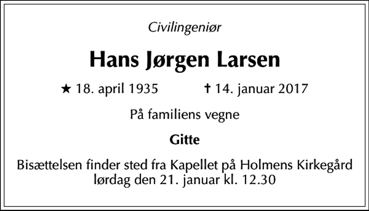 <p>Civilingeniør<br />Hans Jørgen Larsen<br />* 18. april 1935 ✝ 14. januar 2017<br />På familiens vegne<br />Gitte<br />Bisættelsen finder sted fra Kapellet på Holmens Kirkegård lørdag den 21. januar kl. 12.30</p>