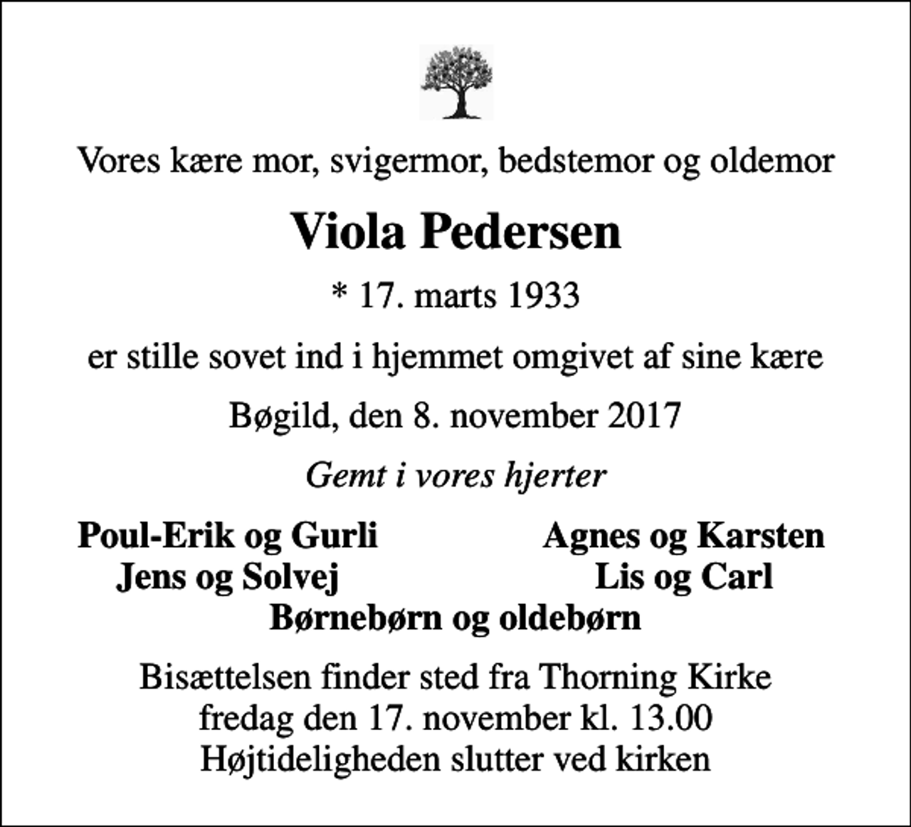 <p>Vores kære mor, svigermor, bedstemor og oldemor<br />Viola Pedersen<br />* 17. marts 1933<br />er stille sovet ind i hjemmet omgivet af sine kære<br />Bøgild, den 8. november 2017<br />Gemt i vores hjerter<br />Poul-Erik og Gurli<br />Agnes og Karsten<br />Jens og Solvej<br />Lis og Carl<br />Bisættelsen finder sted fra Thorning Kirke fredag den 17. november kl. 13.00 Højtideligheden slutter ved kirken</p>