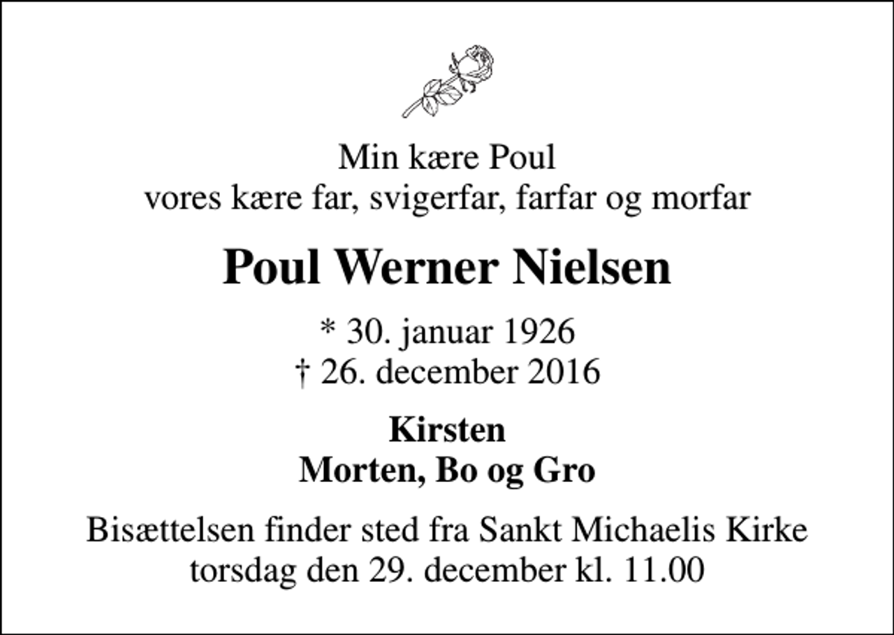 <p>Min kære Poul vores kære far, svigerfar, farfar og morfar<br />Poul Werner Nielsen<br />* 30. januar 1926<br />✝ 26. december 2016<br />Kirsten Morten, Bo og Gro<br />Bisættelsen finder sted fra Sankt Michaelis Kirke torsdag den 29. december kl. 11.00</p>