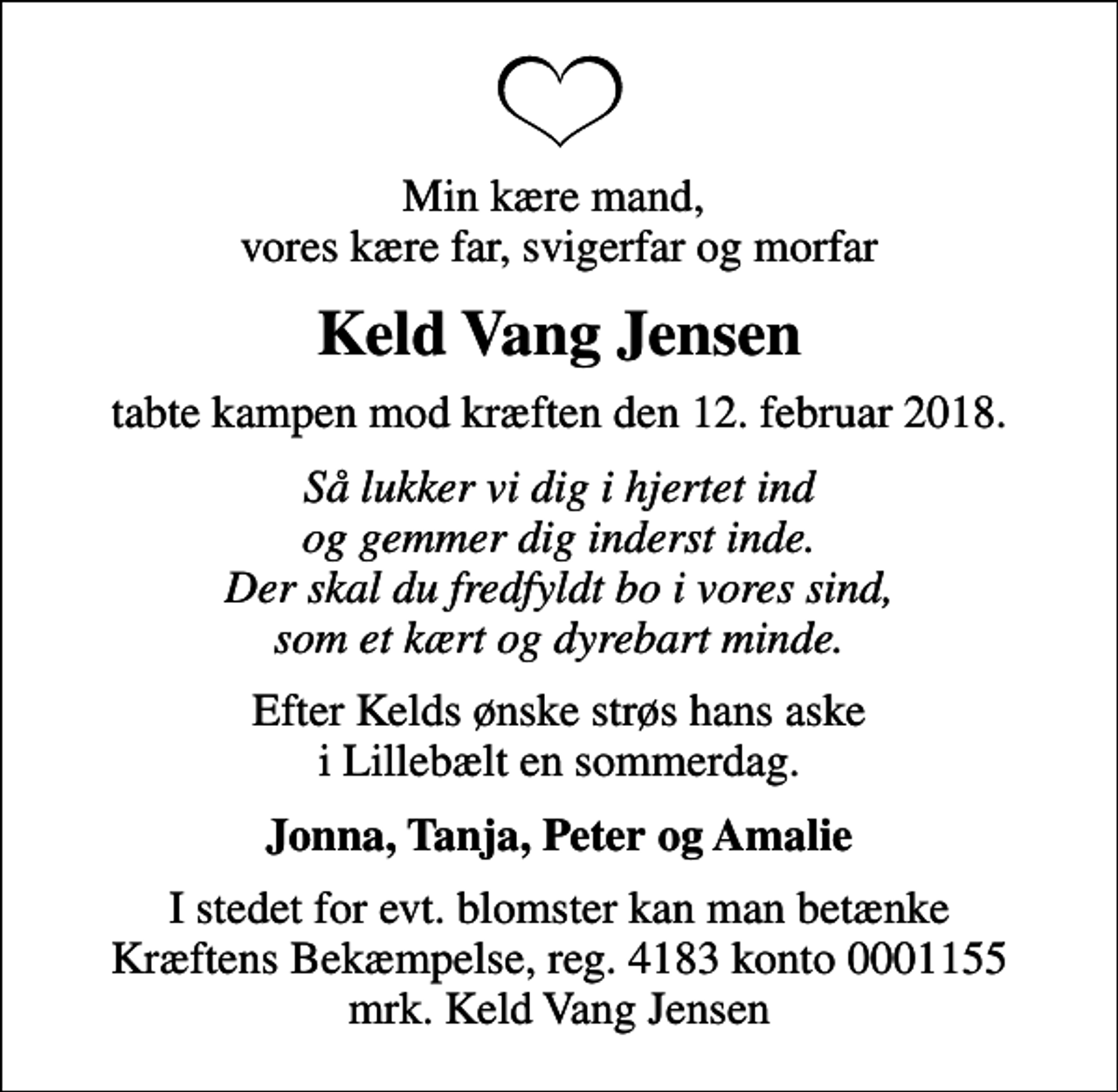 <p>Min kære mand, vores kære far, svigerfar og morfar<br />Keld Vang Jensen<br />tabte kampen mod kræften den 12. februar 2018.<br />Så lukker vi dig i hjertet ind og gemmer dig inderst inde. Der skal du fredfyldt bo i vores sind, som et kært og dyrebart minde.<br />Efter Kelds ønske strøs hans aske i Lillebælt en sommerdag.<br />Jonna, Tanja, Peter og Amalie<br />I stedet for evt. blomster kan man betænke<br />Kræftens Bekæmpelse reg.4183konto0001155mrk. Keld Vang<br />Jensen</p>