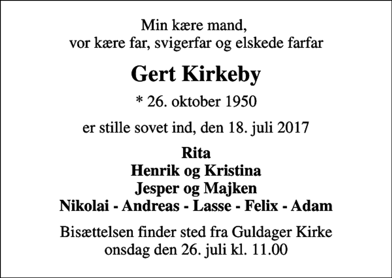 <p>Min kære mand, vor kære far, svigerfar og elskede farfar<br />Gert Kirkeby<br />* 26. oktober 1950<br />er stille sovet ind, den 18. juli 2017<br />Rita Henrik og Kristina Jesper og Majken Nikolai - Andreas - Lasse - Felix - Adam<br />Bisættelsen finder sted fra Guldager Kirke onsdag den 26. juli kl. 11.00</p>