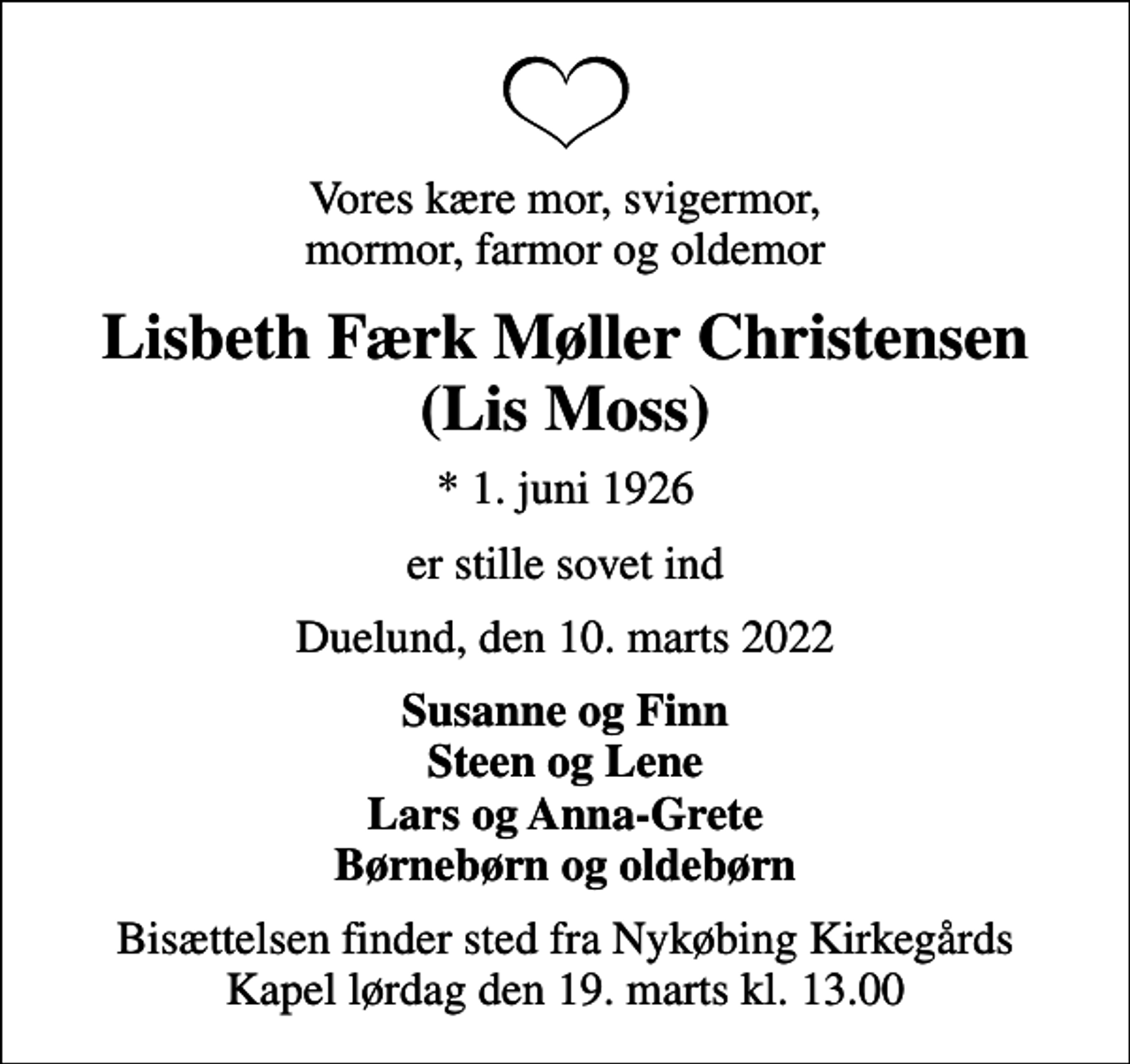 <p>Vores kære mor, svigermor, mormor, farmor og oldemor<br />Lisbeth Færk Møller Christensen (Lis Moss)<br />* 1. juni 1926<br />er stille sovet ind<br />Duelund, den 10. marts 2022<br />Susanne og Finn Steen og Lene Lars og Anna-Grete Børnebørn og oldebørn<br />Bisættelsen finder sted fra Nykøbing Kirkegårds Kapel lørdag den 19. marts kl. 13.00</p>