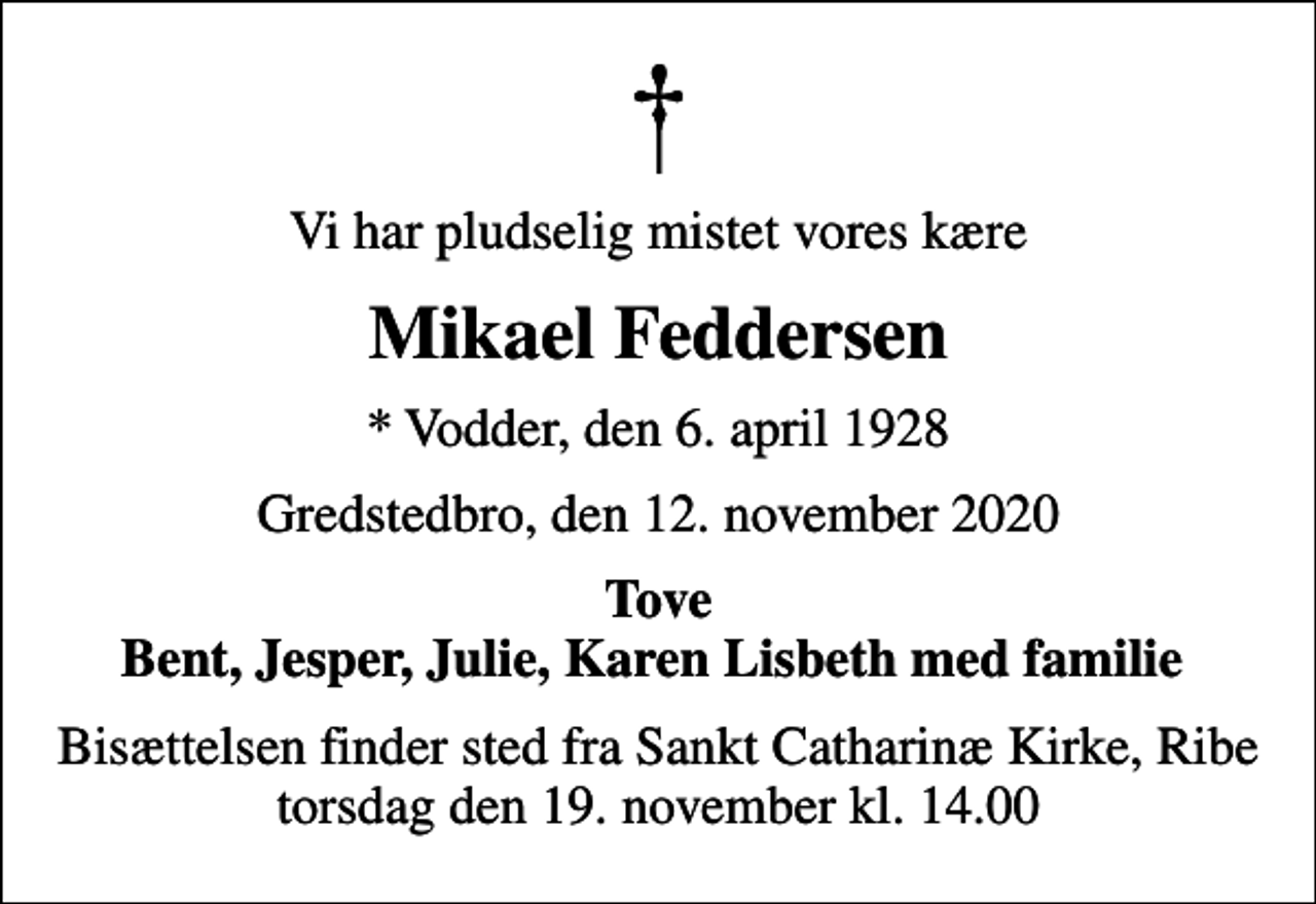 <p>Vi har pludselig mistet vores kære<br />Mikael Feddersen<br />* Vodder, den 6. april 1928<br />Gredstedbro, den 12. november 2020<br />Tove Bent, Jesper, Julie, Karen Lisbeth med familie<br />Bisættelsen finder sted fra Sankt Catharinæ Kirke, Ribe torsdag den 19. november kl. 14.00</p>