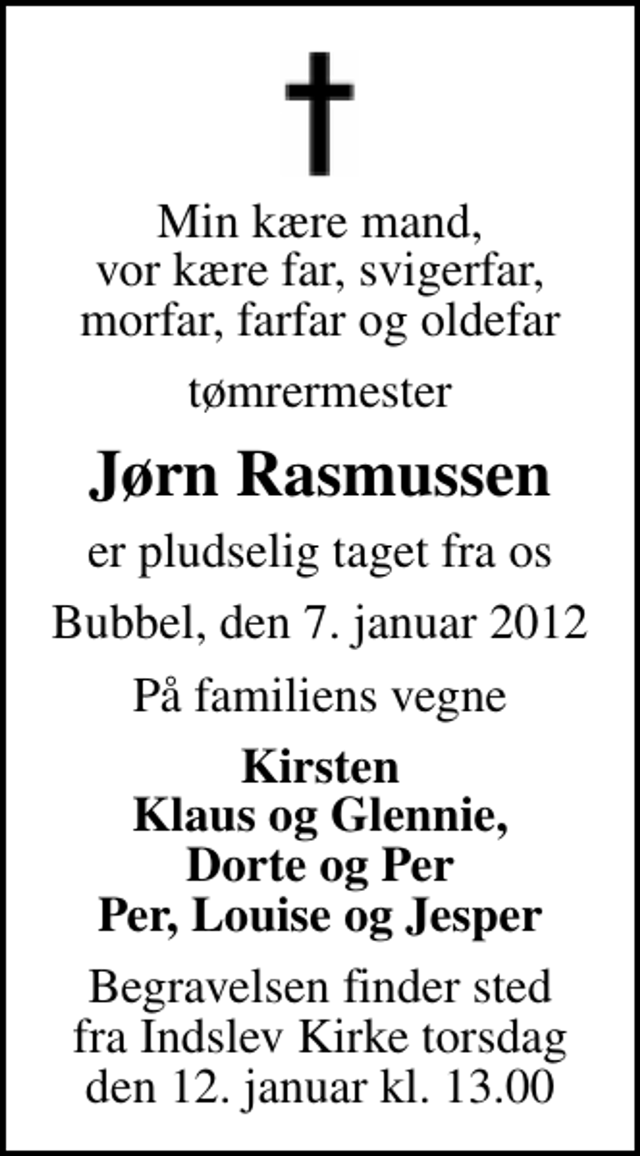 <p>Min kære mand, vor kære far, svigerfar, morfar, farfar og oldefar<br />tømrermester<br />Jørn Rasmussen<br />er pludselig taget fra os<br />Bubbel, den 7. januar 2012<br />På familiens vegne<br />Kirsten Klaus og Glennie, Dorte og Per Per, Louise og Jesper<br />Begravelsen finder sted fra Indslev Kirke torsdag den 12. januar kl. 13.00<br />Begravelsen finder sted fra Indslev Kirke torsdag den 12. januar kl. 13.00</p>
