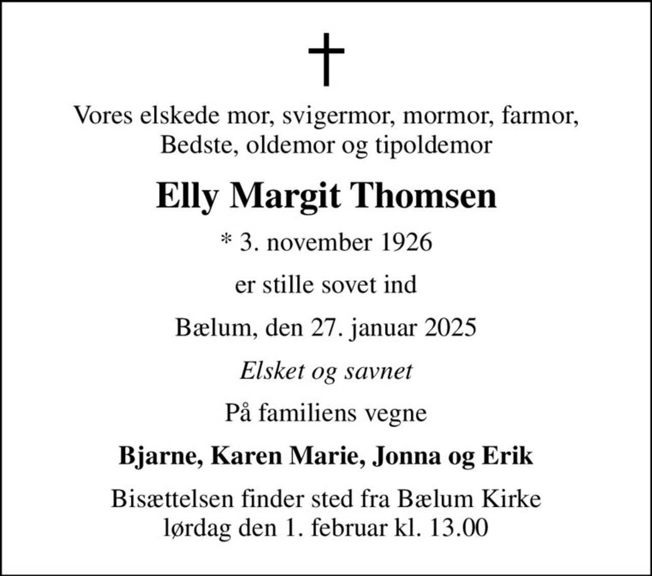 Vores elskede mor, svigermor, mormor, farmor,  Bedste, oldemor og tipoldemor 
Elly Margit Thomsen
* 3. november 1926
er stille sovet ind
Bælum, den 27. januar 2025
Elsket og savnet
På familiens vegne
Bjarne, Karen Marie, Jonna og Erik
Bisættelsen finder sted fra Bælum Kirke  lørdag den 1. februar kl. 13.00