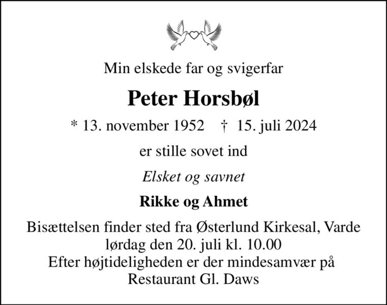 Min elskede far og svigerfar
Peter Horsbøl
* 13. november 1952    ✝ 15. juli 2024
er stille sovet ind
Elsket og savnet
Rikke og Ahmet
Bisættelsen finder sted fra Østerlund Kirkesal, Varde  lørdag den 20. juli kl. 10.00  Efter højtideligheden er der mindesamvær på  Restaurant Gl. Daws