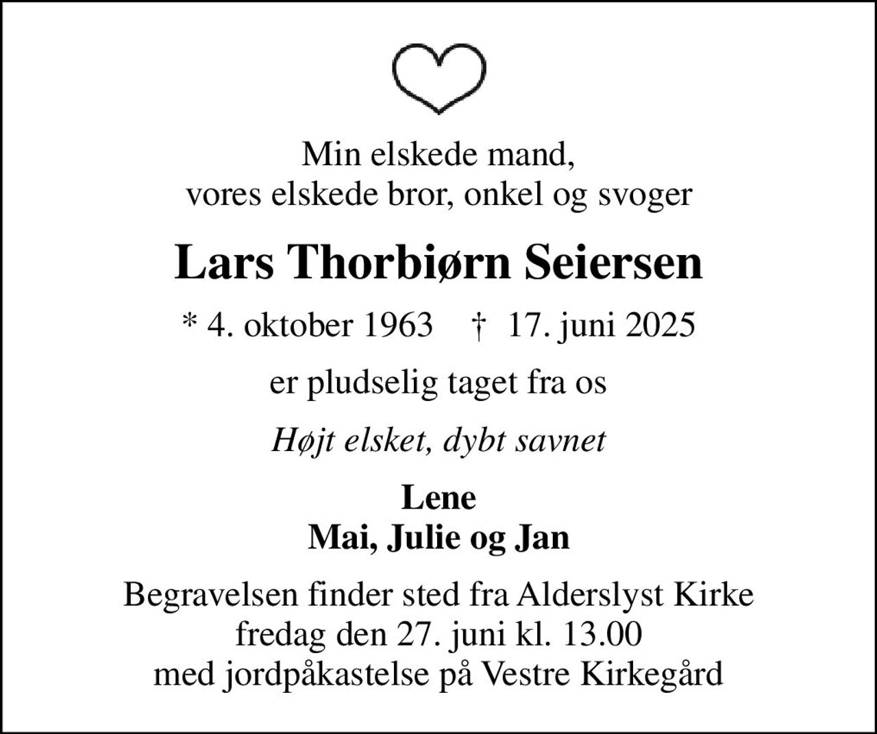 Min elskede mand, vores elskede bror, onkel og svoger
Lars Thorbiørn Seiersen
* 4. oktober 1963    ✝ 17. juni 2025
er pludselig taget fra os
Højt elsket, dybt savnet
Lene Mai, Julie og Jan
Begravelsen finder sted fra Alderslyst Kirke  fredag den 27. juni kl. 13.00  med jordpåkastelse på Vestre Kirkegård