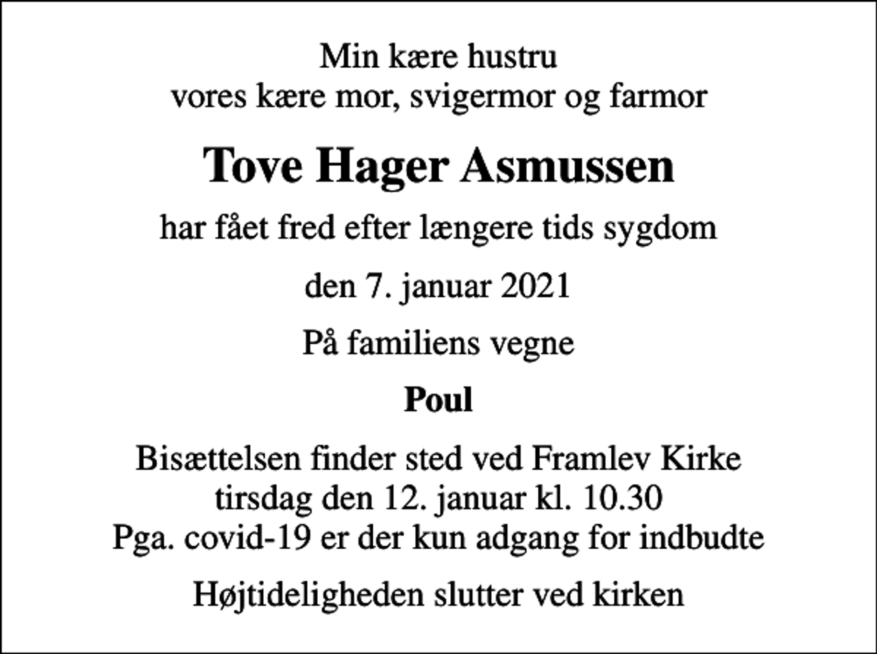 <p>Min kære hustru vores kære mor, svigermor og farmor<br />Tove Hager Asmussen<br />har fået fred efter længere tids sygdom<br />den 7. januar 2021<br />På familiens vegne<br />Poul<br />Bisættelsen finder sted ved Framlev Kirke tirsdag den 12. januar kl. 10.30 Pga. covid-19 er der kun adgang for indbudte<br />Højtideligheden slutter ved kirken</p>