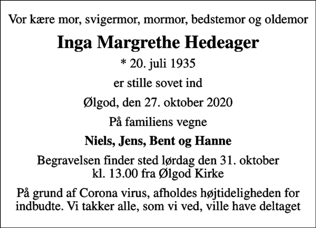<p>Vor kære mor, svigermor, mormor, bedstemor og oldemor<br />Inga Margrethe Hedeager<br />* 20. juli 1935<br />er stille sovet ind<br />Ølgod, den 27. oktober 2020<br />På familiens vegne<br />Niels, Jens, Bent og Hanne<br />Begravelsen finder sted lørdag den 31. oktober kl. 13.00 fra Ølgod Kirke<br />På grund af Corona virus, afholdes højtideligheden for indbudte. Vi takker alle, som vi ved, ville have deltaget</p>