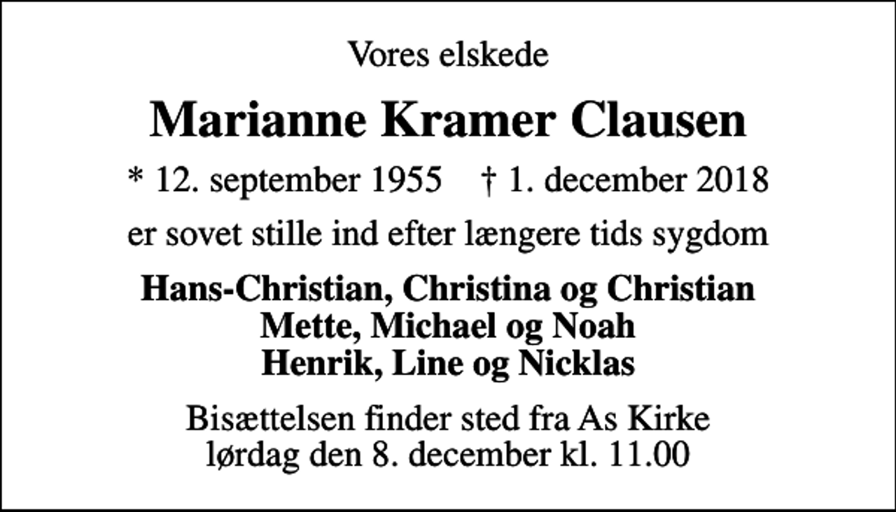 <p>Vores elskede<br />Marianne Kramer Clausen<br />* 12. september 1955 ✝ 1. december 2018<br />er sovet stille ind efter længere tids sygdom<br />Hans-Christian, Christina og Christian Mette, Michael og Noah Henrik, Line og Nicklas<br />Bisættelsen finder sted fra As Kirke lørdag den 8. december kl. 11.00</p>
