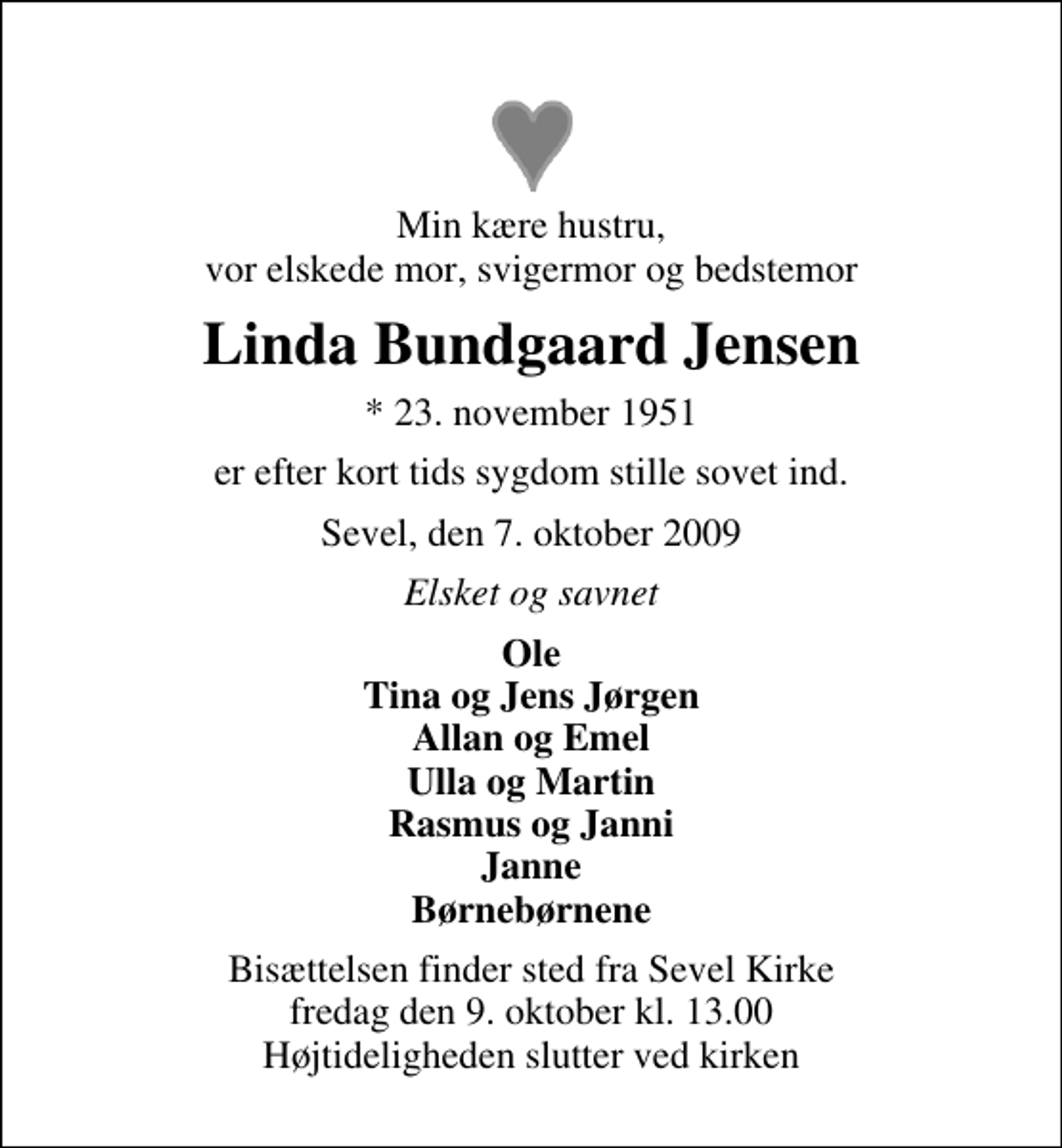 <p>Min kære hustru, vor elskede mor, svigermor og bedstemor<br />Linda Bundgaard Jensen<br />* 23. november 1951<br />er efter kort tids sygdom stille sovet ind.<br />Sevel, den 7. oktober 2009<br />Elsket og savnet<br />Ole Tina og Jens Jørgen Allan og Emel Ulla og Martin Rasmus og Janni Janne Børnebørnene<br />Bisættelsen finder sted fra Sevel Kirke fredag den 9. oktober kl. 13.00 Højtideligheden slutter ved kirken</p>