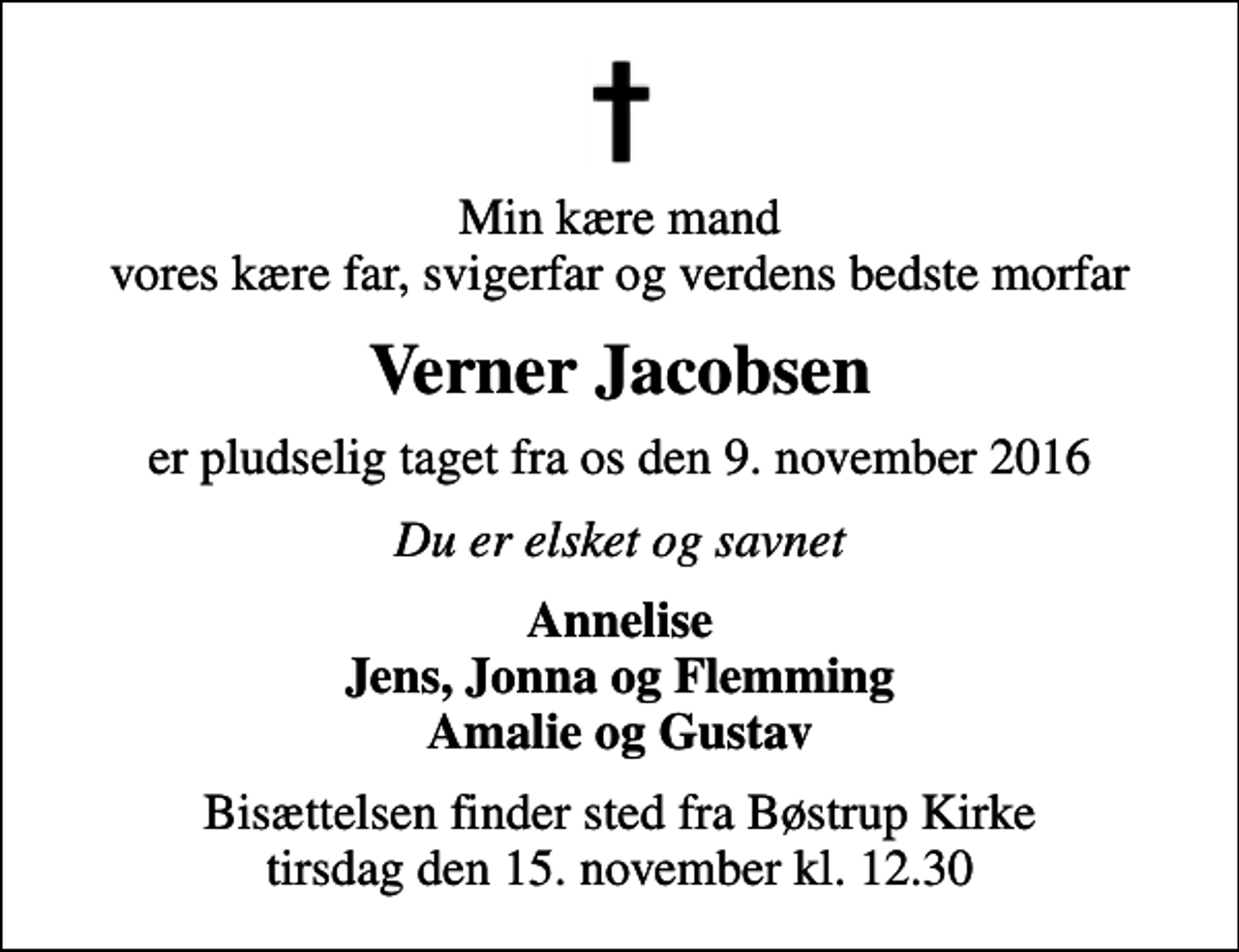 <p>Min kære mand vores kære far, svigerfar og verdens bedste morfar<br />Verner Jacobsen<br />er pludselig taget fra os den 9. november 2016<br />Du er elsket og savnet<br />Annelise Jens, Jonna og Flemming Amalie og Gustav<br />Bisættelsen finder sted fra Bøstrup Kirke tirsdag den 15. november kl. 12.30</p>