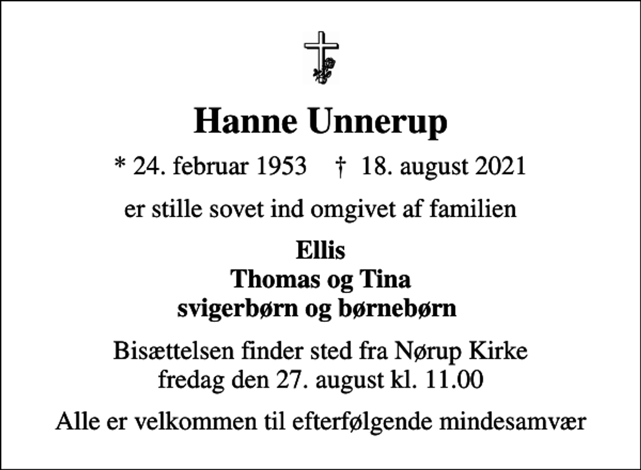 <p>Hanne Unnerup<br />* 24. februar 1953 ✝ 18. august 2021<br />er stille sovet ind omgivet af familien<br />Ellis Thomas og Tina svigerbørn og børnebørn<br />Bisættelsen finder sted fra Nørup Kirke fredag den 27. august kl. 11.00<br />Alle er velkommen til efterfølgende mindesamvær</p>