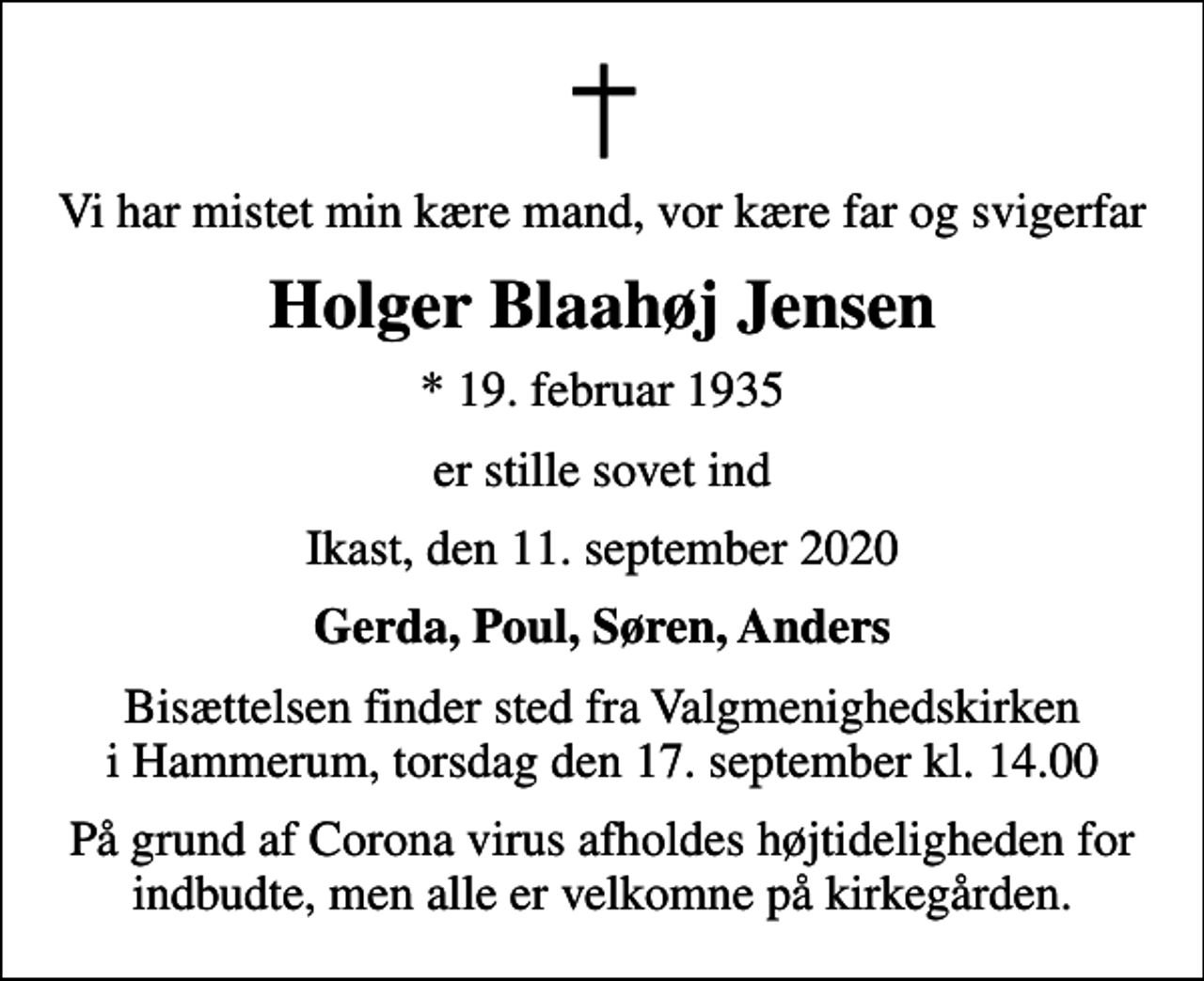 <p>Vi har mistet min kære mand, vor kære far og svigerfar<br />Holger Blaahøj Jensen<br />* 19. februar 1935<br />er stille sovet ind<br />Ikast, den 11. september 2020<br />Gerda, Poul, Søren, Anders<br />Bisættelsen finder sted fra Valgmenighedskirken i Hammerum, torsdag den 17. september kl. 14.00<br />På grund af Corona virus afholdes højtideligheden for indbudte, men alle er velkomne på kirkegården.</p>