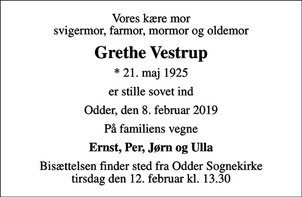<p>Vores kære mor svigermor, farmor, mormor og oldemor<br />Grethe Vestrup<br />* 21. maj 1925<br />er stille sovet ind<br />Odder, den 8. februar 2019<br />På familiens vegne<br />Ernst, Per, Jørn og Ulla<br />Bisættelsen finder sted fra Odder Sognekirke tirsdag den 12. februar kl. 13.30</p>