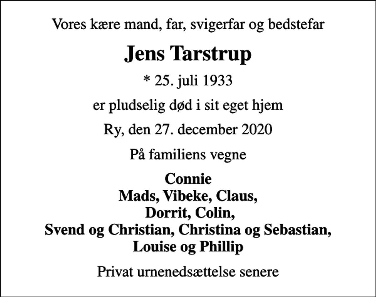 <p>Vores kære mand, far, svigerfar og bedstefar<br />Jens Tarstrup<br />* 25. juli 1933<br />er pludselig død i sit eget hjem<br />Ry, den 27. december 2020<br />På familiens vegne<br />Connie Mads, Vibeke, Claus, Dorrit, Colin, Svend og Christian, Christina og Sebastian, Louise og Phillip<br />Privat urnenedsættelse senere</p>