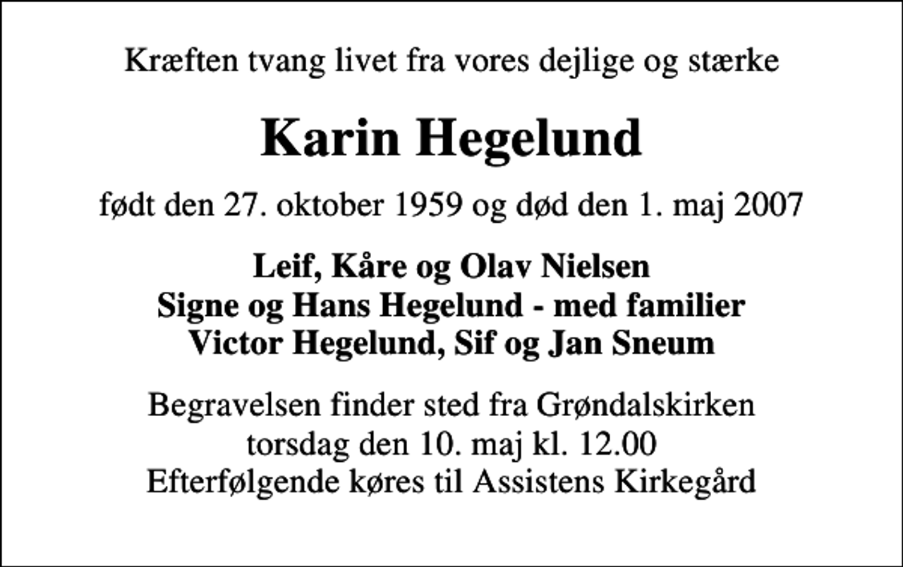 <p>Kræften tvang livet fra vores dejlige og stærke<br />Karin Hegelund<br />født den 27. oktober 1959 og død den 1. maj 2007<br />Leif, Kåre og Olav Nielsen Signe og Hans Hegelund - med familier Victor Hegelund, Sif og Jan Sneum<br />Begravelsen finder sted fra Grøndalskirken torsdag den 10. maj kl. 12.00 Efterfølgende køres til Assistens Kirkegård</p>