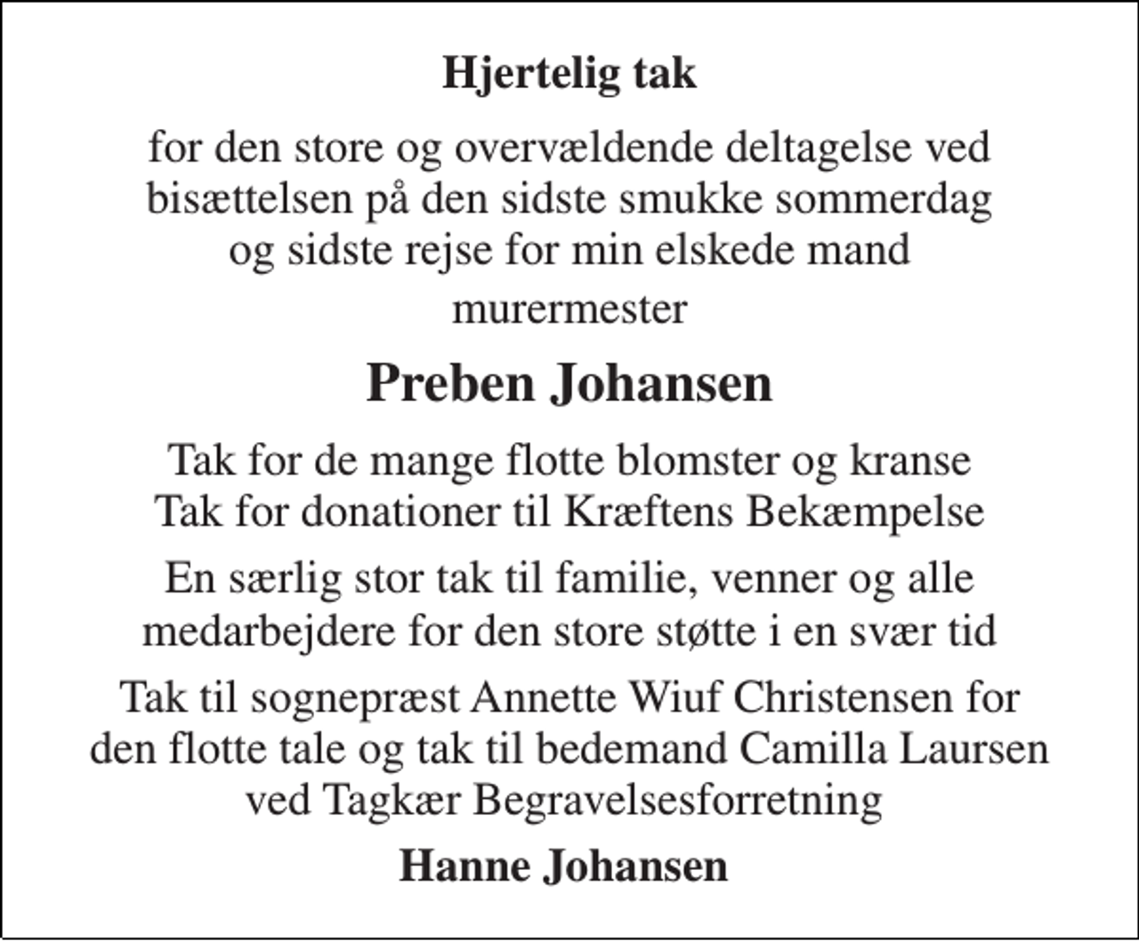 <p>Hjertelig tak<br />for den store og overvældende deltagelse ved bisættelsen på den sidste smukke sommerdag og sidste rejse for min elskede mand<br />murermester<br />Preben Johansen<br />Tak for de mange flotte blomster og kranse Tak for donationer til Kræftens Bekæmpelse<br />En særlig stor tak til familie, venner og alle medarbejdere for den store støtte i en svær tid<br />Tak til sognepræst Annette Wiuf Christensen for den flotte tale og tak til bedemand Camilla Laursen ved Tagkær Begravelsesforretning<br />Hanne Johansen</p>