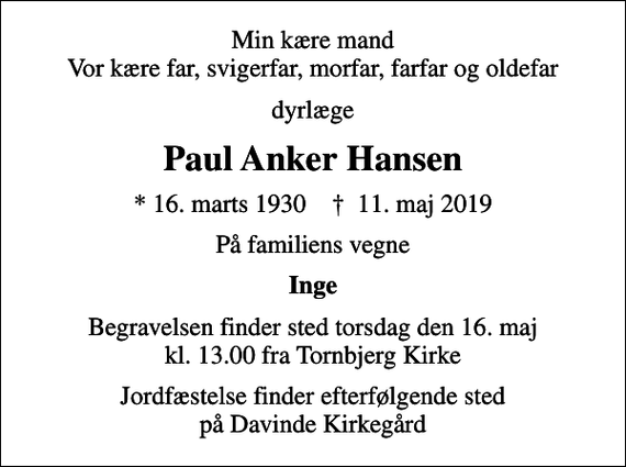 <p>Min kære mand Vor kære far, svigerfar, morfar, farfar og oldefar<br />dyrlæge<br />Paul Anker Hansen<br />* 16. marts 1930 ✝ 11. maj 2019<br />På familiens vegne<br />Inge<br />Begravelsen finder sted torsdag den 16. maj kl. 13.00 fra Tornbjerg Kirke<br />Jordfæstelse finder efterfølgende sted på Davinde Kirkegård</p>