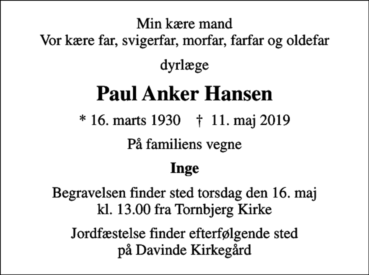 <p>Min kære mand Vor kære far, svigerfar, morfar, farfar og oldefar<br />dyrlæge<br />Paul Anker Hansen<br />* 16. marts 1930 ✝ 11. maj 2019<br />På familiens vegne<br />Inge<br />Begravelsen finder sted torsdag den 16. maj kl. 13.00 fra Tornbjerg Kirke<br />Jordfæstelse finder efterfølgende sted på Davinde Kirkegård</p>