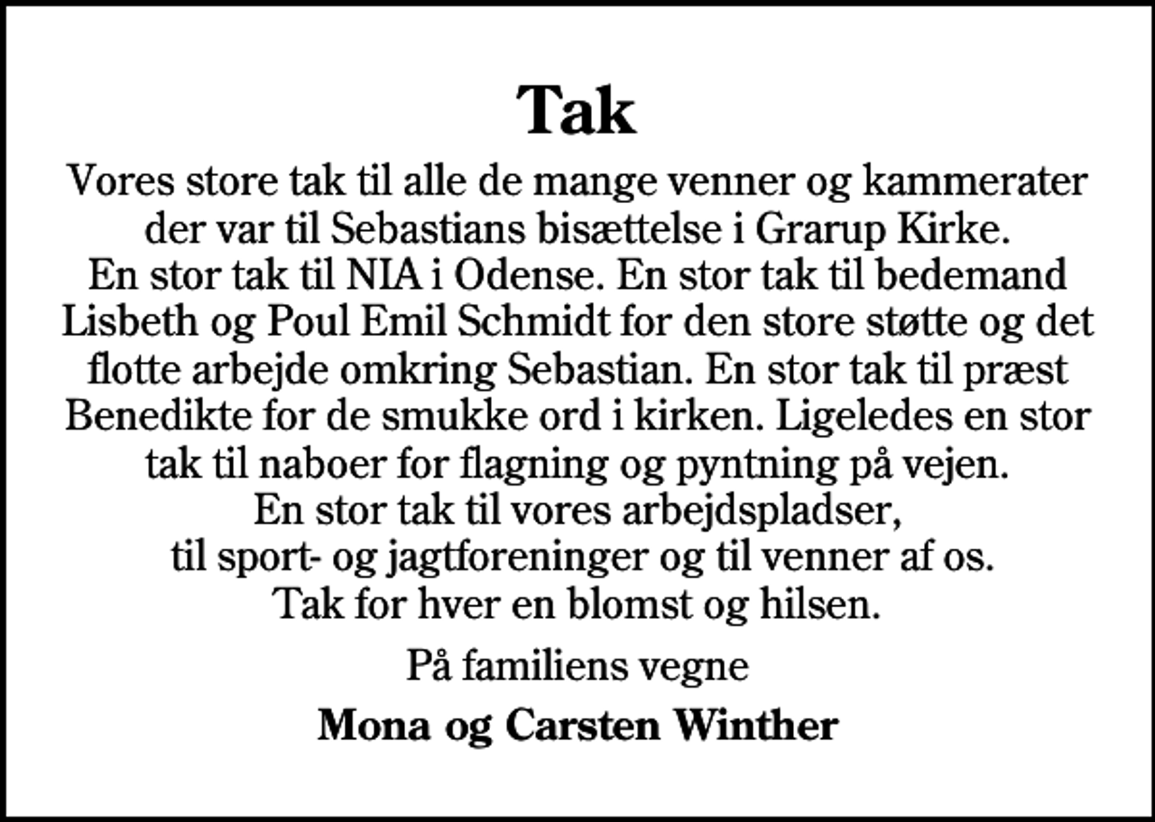 <p>Tak<br />Vores store tak til alle de mange venner og kammerater der var til Sebastians bisættelse i Grarup Kirke. En stor tak til NIA i Odense. En stor tak til bedemand Lisbeth og Poul Emil Schmidt for den store støtte og det flotte arbejde omkring Sebastian. En stor tak til præst Benedikte for de smukke ord i kirken. Ligeledes en stor tak til naboer for flagning og pyntning på vejen. En stor tak til vores arbejdspladser, til sport- og jagtforeninger og til venner af os. Tak for hver en blomst og hilsen.<br />På familiens vegne<br />Mona og Carsten Winther</p>