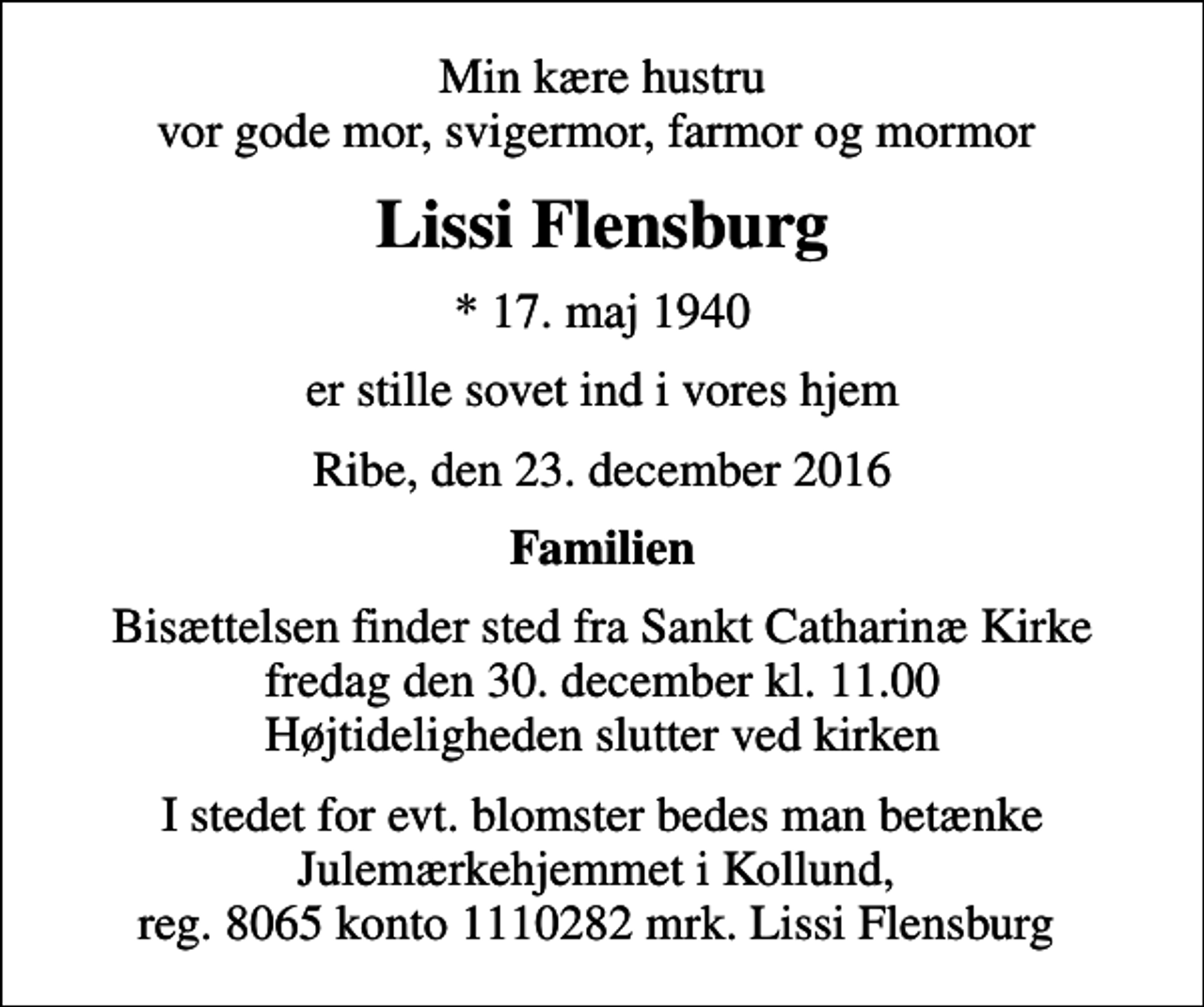 <p>Min kære hustru vor gode mor, svigermor, farmor og mormor<br />Lissi Flensburg<br />* 17. maj 1940<br />er stille sovet ind i vores hjem<br />Ribe, den 23. december 2016<br />Familien<br />Bisættelsen finder sted fra Sankt Catharinæ Kirke fredag den 30. december kl. 11.00 Højtideligheden slutter ved kirken<br />I stedet for evt. blomster bedes man betænke Julemærkehjemmet i Kollund, reg. 8065 konto 1110282 mrk. Lissi Flensburg</p>