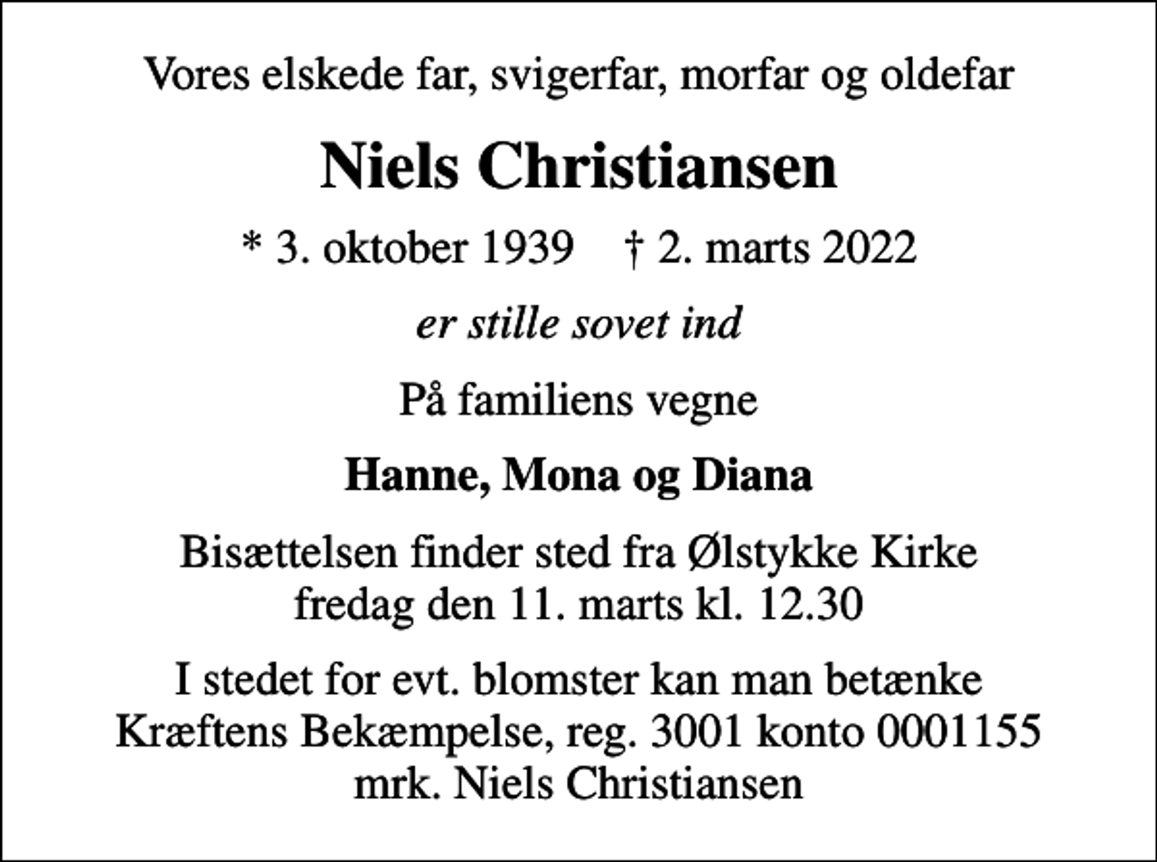 <p>Vores elskede far, svigerfar, morfar og oldefar<br />Niels Christiansen<br />* 3. oktober 1939 ✝ 2. marts 2022<br />er stille sovet ind<br />På familiens vegne<br />Hanne, Mona og Diana<br />Bisættelsen finder sted fra Ølstykke Kirke fredag den 11. marts kl. 12.30<br />I stedet for evt. blomster kan man betænke<br />Kræftens Bekæmpelse reg.3001konto0001155mrk. Niels<br />Christiansen</p>