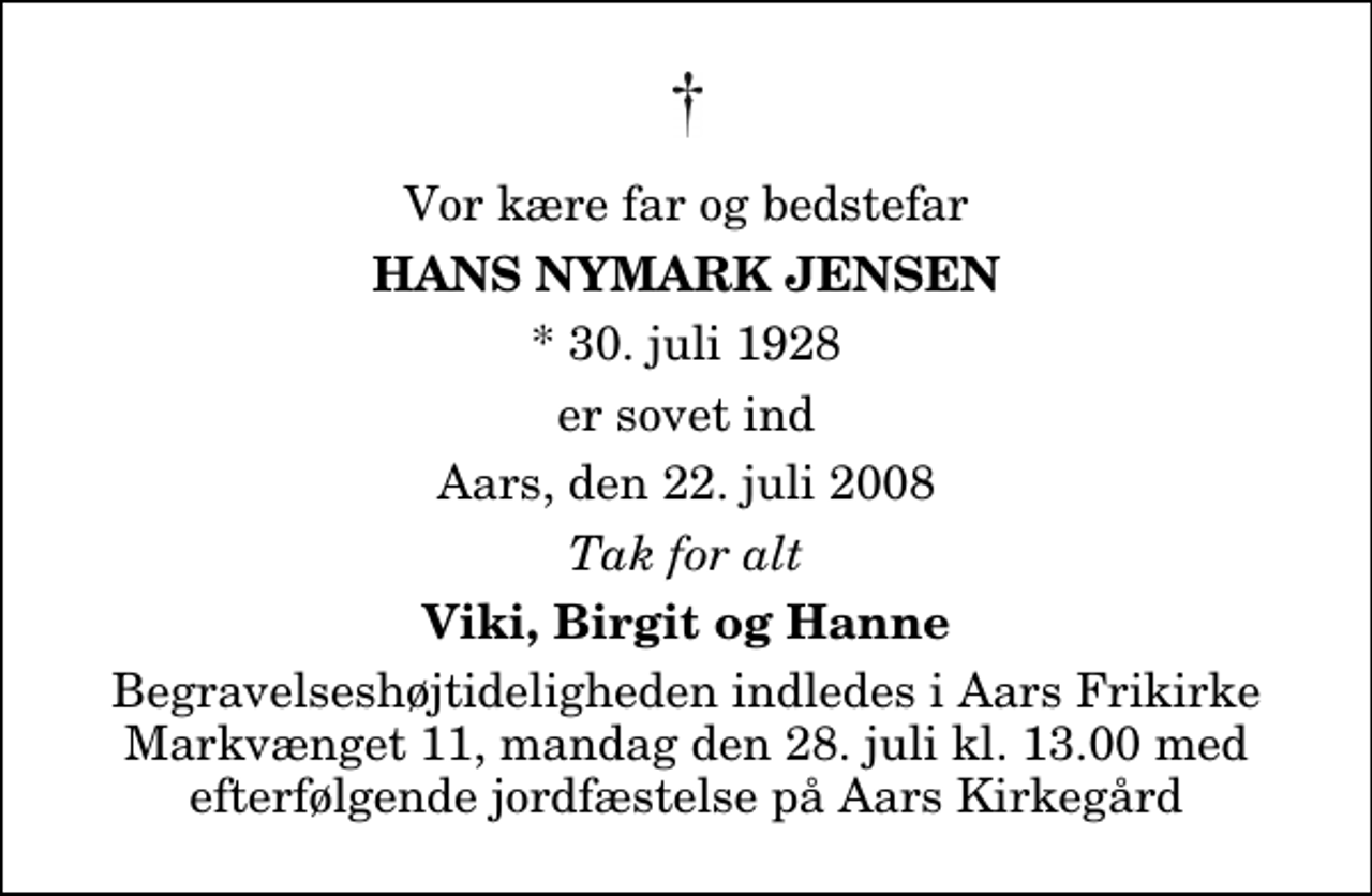 <p>Vor kære far og bedstefar<br />Hans Nymark Jensen<br />* 30. juli 1928<br />er sovet ind<br />Aars, den 22. juli 2008<br />Tak for alt<br />Viki, Birgit og Hanne<br />Begravelseshøjtideligheden indledes i Aars Frikirke Markvænget 11, mandag den 28. juli kl. 13.00 med efterfølgende jordfæstelse på Aars Kirkegård</p>