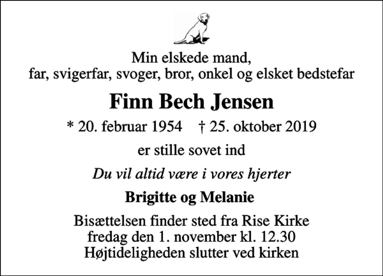 <p>Min elskede mand, far, svigerfar, svoger, bror, onkel og elsket bedstefar<br />Finn Bech Jensen<br />* 20. februar 1954 ✝ 25. oktober 2019<br />er stille sovet ind<br />Du vil altid være i vores hjerter<br />Brigitte og Melanie<br />Bisættelsen finder sted fra Rise Kirke fredag den 1. november kl. 12.30 Højtideligheden slutter ved kirken</p>
