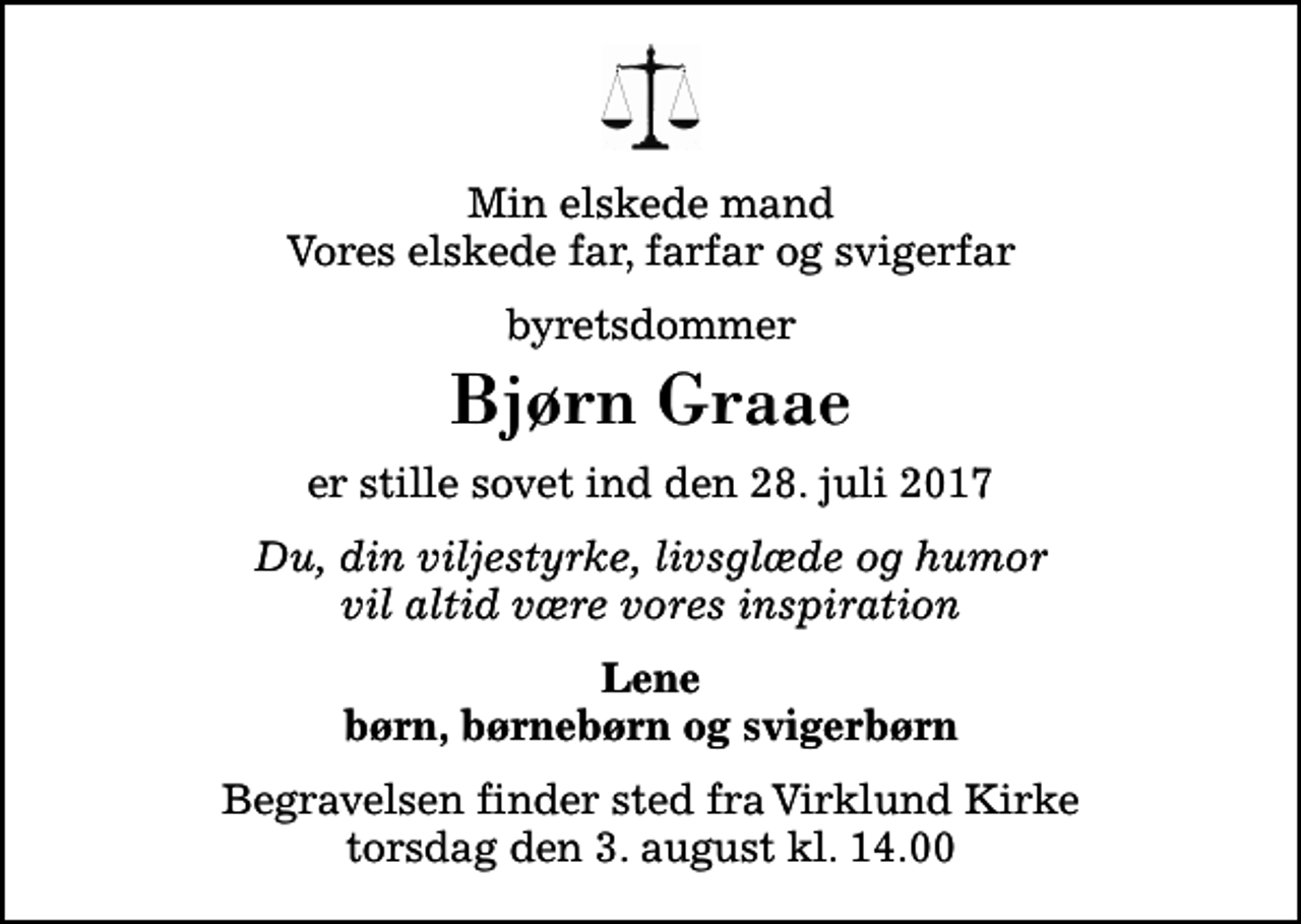 <p>Min elskede mand Vores elskede far, farfar og svigerfar<br />byretsdommer<br />Bjørn Graae<br />er stille sovet ind den 28. juli 2017<br />Du, din viljestyrke, livsglæde og humor vil altid være vores inspiration<br />Lene børn, børnebørn og svigerbørn<br />Begravelsen finder sted fra Virklund Kirke torsdag den 3. august kl. 14.00</p>