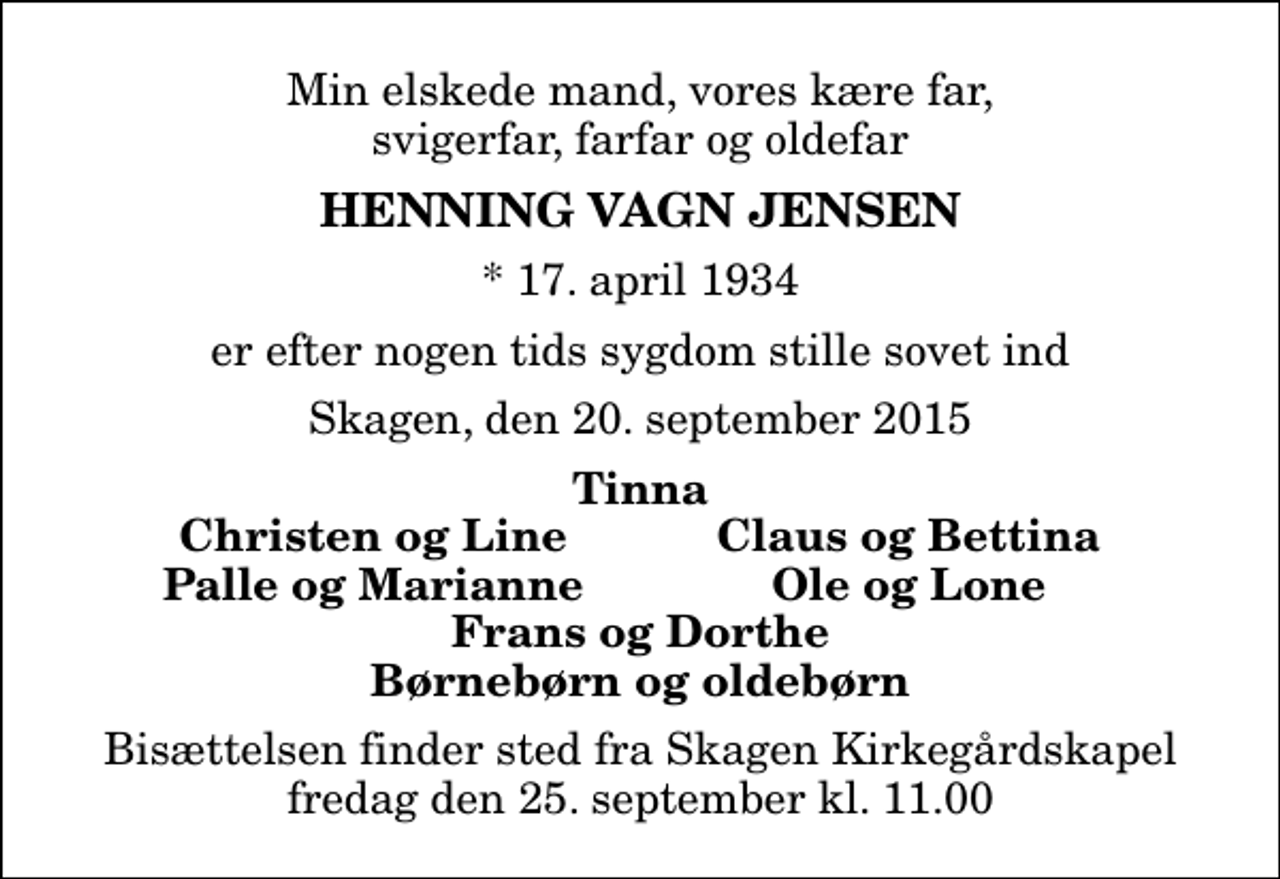 <p>Min elskede mand, vores kære far, svigerfar, farfar og oldefar<br />Henning Vagn Jensen<br />* 17. april 1934<br />er efter nogen tids sygdom stille sovet ind<br />Skagen, den 20. september 2015<br />Tinna<br />Christen og Line<br />Claus og Bettina<br />Palle og Marianne<br />Ole og Lone<br />Bisættelsen finder sted fra Skagen Kirkegårdskapel fredag den 25. september kl. 11.00</p>