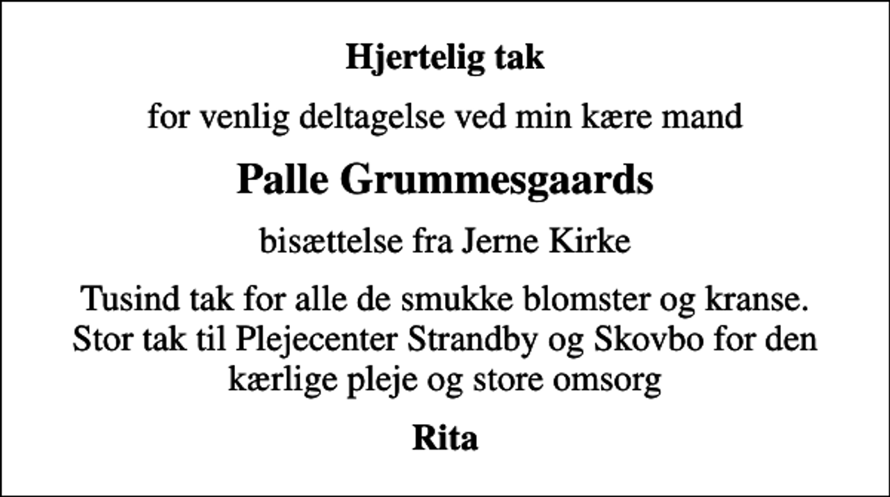<p>Hjertelig tak<br />for venlig deltagelse ved min kære mand<br />Palle Grummesgaards<br />bisættelse fra Jerne Kirke<br />Tusind tak for alle de smukke blomster og kranse. Stor tak til Plejecenter Strandby og Skovbo for den kærlige pleje og store omsorg<br />Rita</p>