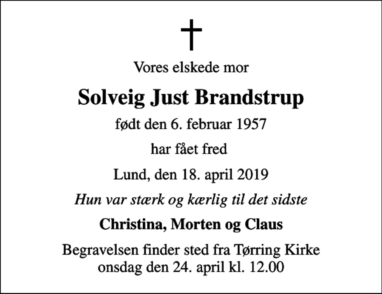 <p>Vores elskede mor<br />Solveig Just Brandstrup<br />født den 6. februar 1957<br />har fået fred<br />Lund, den 18. april 2019<br />Hun var stærk og kærlig til det sidste<br />Christina, Morten og Claus<br />Begravelsen finder sted fra Tørring Kirke onsdag den 24. april kl. 12.00</p>