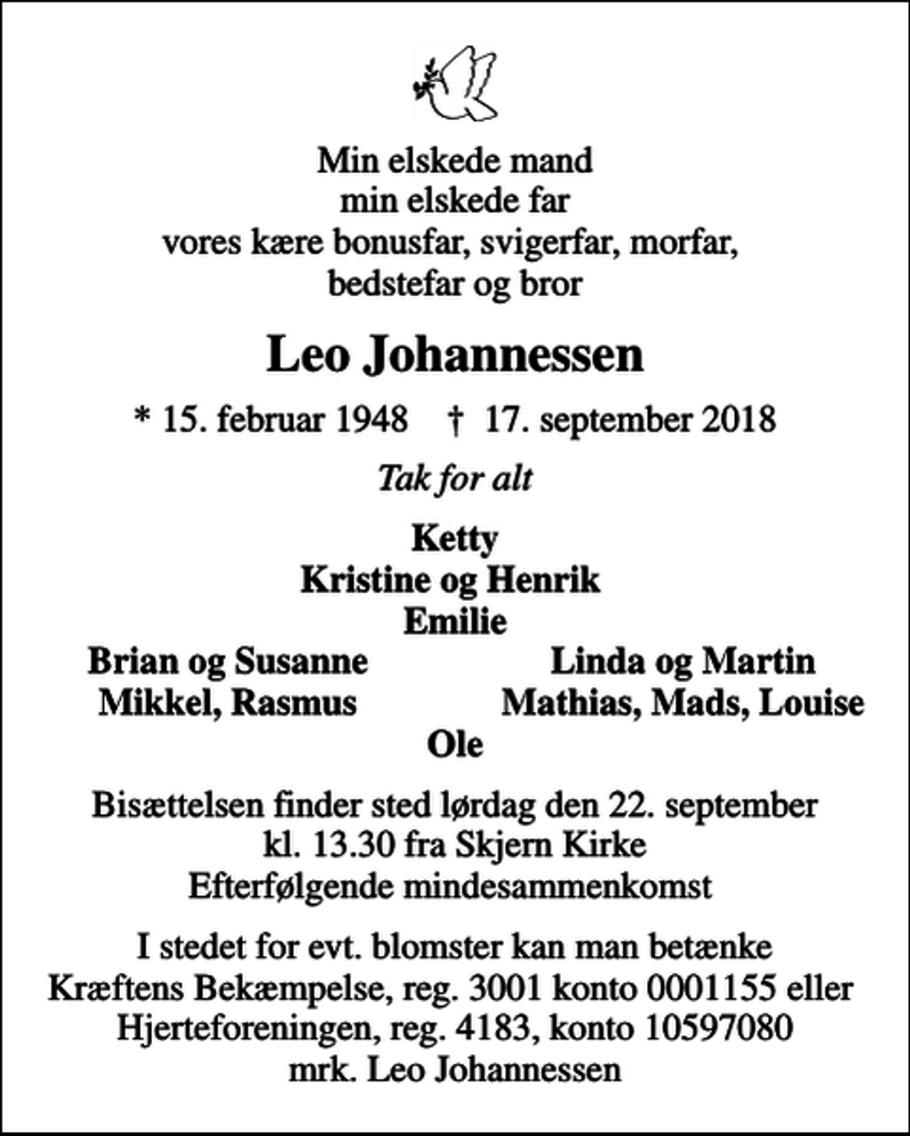 <p>Min elskede mand min elskede far vores kære bonusfar, svigerfar, morfar, bedstefar og bror<br />Leo Johannessen<br />* 15. februar 1948 ✝ 17. september 2018<br />Tak for alt<br />Ketty Kristine og Henrik Emilie<br />Brian og Susanne<br />Linda og Martin<br />Mikkel, Rasmus<br />Mathias, Mads, Louise<br />Bisættelsen finder sted lørdag den 22. september kl. 13.30 fra Skjern Kirke Efterfølgende mindesammenkomst<br />I stedet for evt. blomster kan man betænke<br />Kræftens Bekæmpelse reg.3001konto0001155mrk. Leo<br />Johannessen<br />I stedet for evt. blomster kan man betænke Kræftens Bekæmpelse, reg. 3001 konto 0001155 eller Hjerteforeningen, reg. 4183, konto 10597080 mrk. Leo Johannessen</p>
