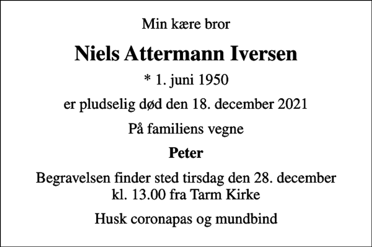 <p>Min kære bror<br />Niels Attermann Iversen<br />* 1. juni 1950<br />er pludselig død den 18. december 2021<br />På familiens vegne<br />Peter<br />Begravelsen finder sted tirsdag den 28. december kl. 13.00 fra Tarm Kirke<br />Husk coronapas og mundbind</p>