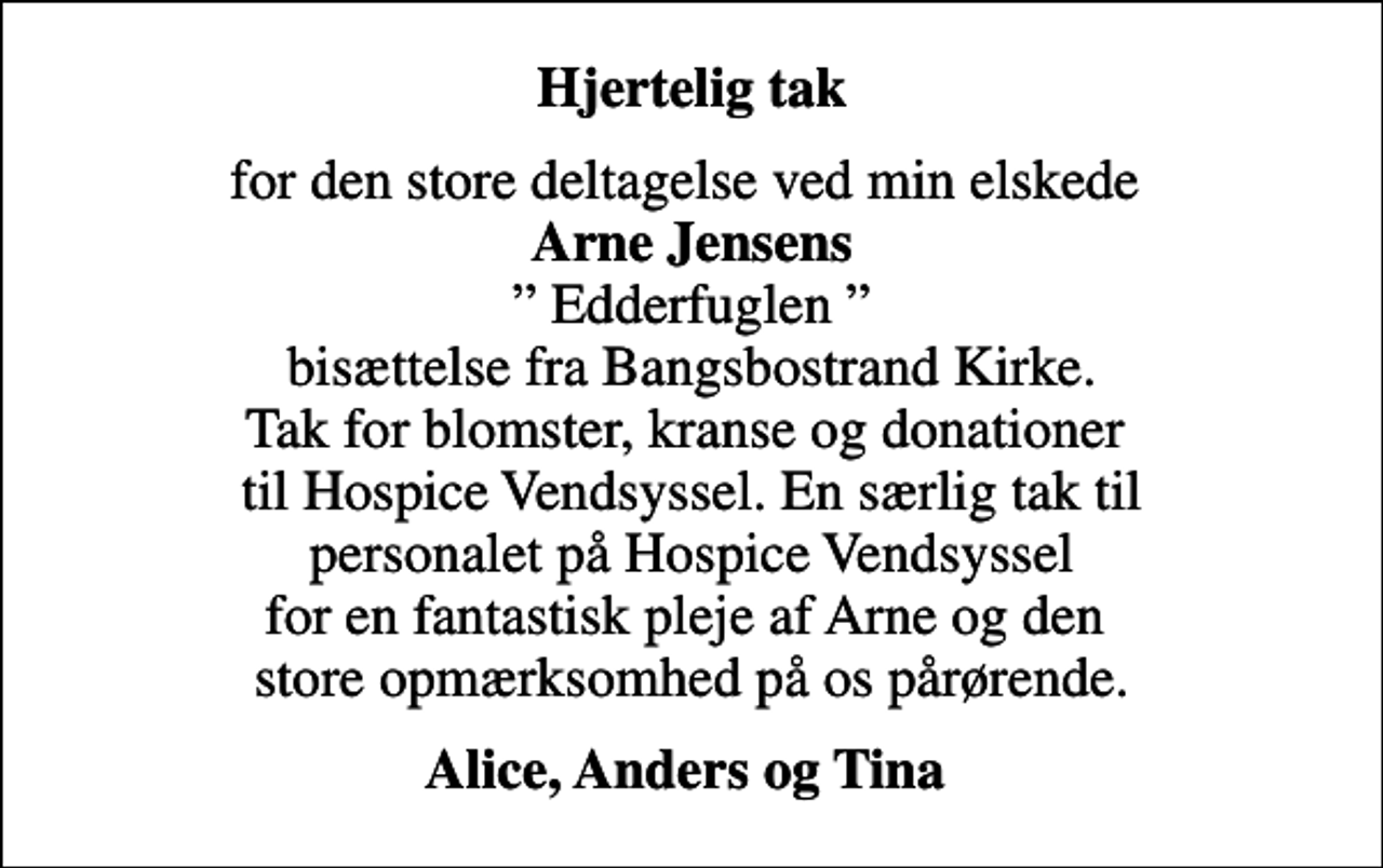 <p>Hjertelig tak<br />for den store deltagelse ved min elskede <em>Arne Jensens</em> Edderfuglen bisættelse fra Bangsbostrand Kirke. Tak for blomster, kranse og donationer til Hospice Vendsyssel. En særlig tak til personalet på Hospice Vendsyssel for en fantastisk pleje af Arne og den store opmærksomhed på os pårørende.<br />Alice, Anders og Tina</p>