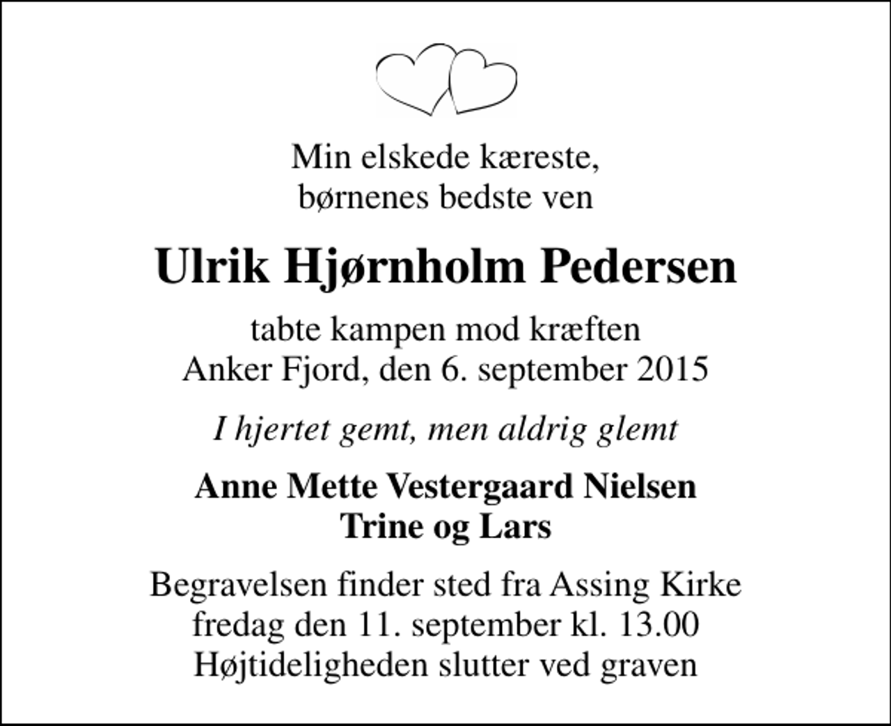 <p>Min elskede kæreste, børnenes bedste ven<br />Ulrik Hjørnholm Pedersen<br />tabte kampen mod kræften Anker Fjord, den 6. september 2015<br />I hjertet gemt, men aldrig glemt<br />Anne Mette Vestergaard Nielsen Trine og Lars<br />Begravelsen finder sted fra Assing Kirke fredag den 11. september kl. 13.00 Højtideligheden slutter ved graven</p>