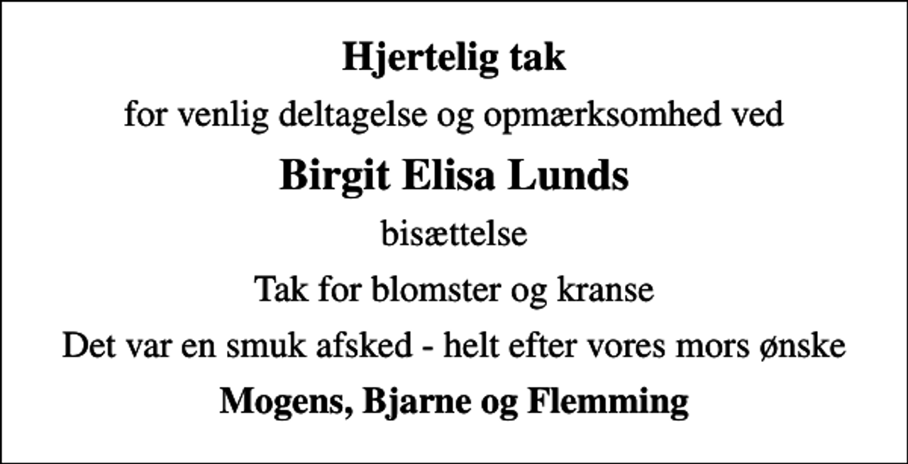 <p>Hjertelig tak<br />for venlig deltagelse og opmærksomhed ved<br />Birgit Elisa Lunds<br />bisættelse<br />Tak for blomster og kranse<br />Det var en smuk afsked - helt efter vores mors ønske<br />Mogens, Bjarne og Flemming</p>