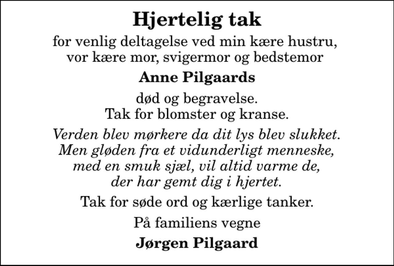 <p>Hjertelig tak<br />for venlig deltagelse ved min kære hustru, vor kære mor, svigermor og bedstemor<br />Anne Pilgaards<br />død og begravelse. Tak for blomster og kranse.<br />Verden blev mørkere da dit lys blev slukket. Men gløden fra et vidunderligt menneske, med en smuk sjæl, vil altid varme de, der har gemt dig i hjertet.<br />Tak for søde ord og kærlige tanker.<br />På familiens vegne<br />Jørgen Pilgaard</p>